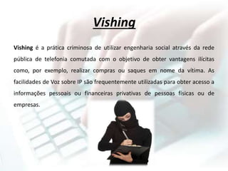 Vishing
Vishing é a prática criminosa de utilizar engenharia social através da rede
pública de telefonia comutada com o objetivo de obter vantagens ilícitas
como, por exemplo, realizar compras ou saques em nome da vítima. As
facilidades de Voz sobre IP são frequentemente utilizadas para obter acesso a
informações pessoais ou financeiras privativas de pessoas físicas ou de
empresas.
 