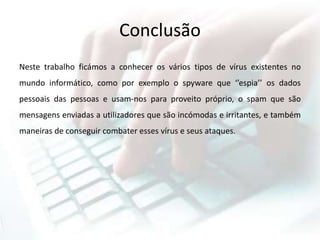 Conclusão
Neste trabalho ficámos a conhecer os vários tipos de vírus existentes no
mundo informático, como por exemplo o spyware que ‘’espia’’ os dados
pessoais das pessoas e usam-nos para proveito próprio, o spam que são
mensagens enviadas a utilizadores que são incómodas e irritantes, e também
maneiras de conseguir combater esses vírus e seus ataques.
 