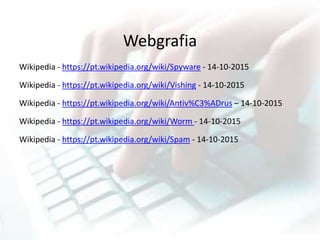 Webgrafia
Wikipedia - https://pt.wikipedia.org/wiki/Spyware - 14-10-2015
Wikipedia - https://pt.wikipedia.org/wiki/Vishing - 14-10-2015
Wikipedia - https://pt.wikipedia.org/wiki/Antiv%C3%ADrus – 14-10-2015
Wikipedia - https://pt.wikipedia.org/wiki/Worm - 14-10-2015
Wikipedia - https://pt.wikipedia.org/wiki/Spam - 14-10-2015
 