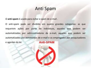 Anti Spam
O anti-spam é usado para evitar o spam de e-mail .
O anti-spam pode ser dividido em quatro grandes categorias: as que
requerem ações por parte de indivíduos, aqueles que podem ser
automatizadas por administradores de e-mail, aqueles que podem ser
automatizados por remetentes de e-mail e os empregados por pesquisadores
e agentes da lei.
 