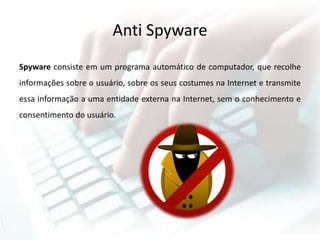 Anti Spyware
Spyware consiste em um programa automático de computador, que recolhe
informações sobre o usuário, sobre os seus costumes na Internet e transmite
essa informação a uma entidade externa na Internet, sem o conhecimento e
consentimento do usuário.
 