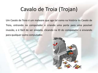 Cavalo de Troia (Trojan)
Um Cavalo de Troia é um malware que age tal como na história do Cavalo de
Troia, entrando no computador e criando uma porta para uma possível
invasão, e é fácil de ser enviado, clicando na ID do computador e enviando
para qualquer outro computador.
 