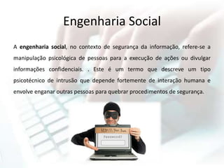 Engenharia Social
A engenharia social, no contexto de segurança da informação, refere-se a
manipulação psicológica de pessoas para a execução de ações ou divulgar
informações confidenciais. . Este é um termo que descreve um tipo
psicotécnico de intrusão que depende fortemente de interação humana e
envolve enganar outras pessoas para quebrar procedimentos de segurança.
 