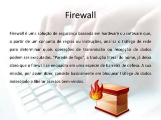 Firewall
Firewall é uma solução de segurança baseada em hardware ou software que,
a partir de um conjunto de regras ou instruções, analisa o tráfego de rede
para determinar quais operações de transmissão ou recepção de dados
podem ser executadas. "Parede de fogo", a tradução literal do nome, já deixa
claro que o firewall se enquadra em uma espécie de barreira de defesa. A sua
missão, por assim dizer, consiste basicamente em bloquear tráfego de dados
indesejado e liberar acessos bem-vindos.
 
