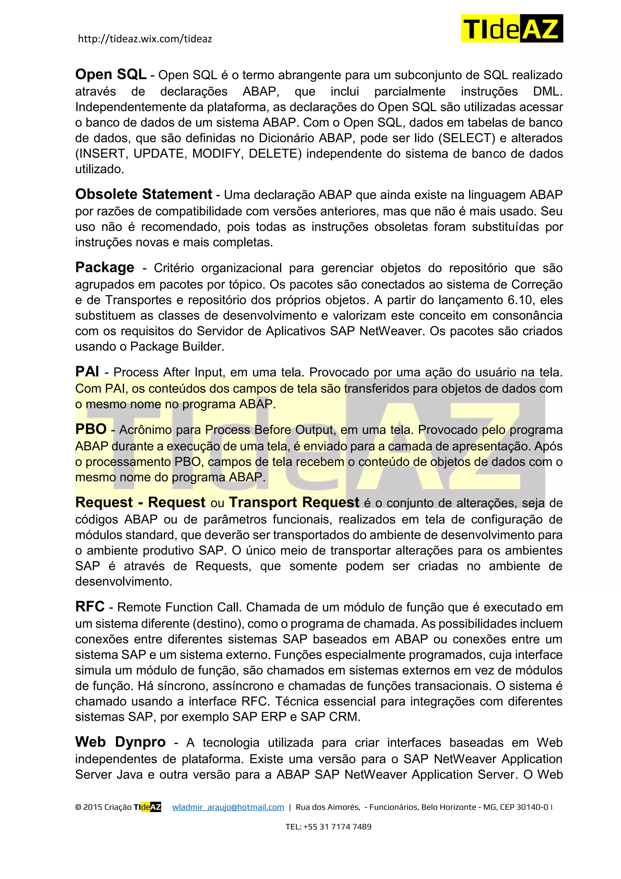 http://tideaz.wix.com/tideaz
© 2015 Criação TIdeAZ wladmir_araujo@hotmail.com | Rua dos Aimorés, - Funcionários, Belo Horizonte - MG, CEP 30140-0 |
TEL: +55 31 7174 7489
Open SQL - Open SQL é o termo abrangente para um subconjunto de SQL realizado
através de declarações ABAP, que inclui parcialmente instruções DML.
Independentemente da plataforma, as declarações do Open SQL são utilizadas acessar
o banco de dados de um sistema ABAP. Com o Open SQL, dados em tabelas de banco
de dados, que são definidas no Dicionário ABAP, pode ser lido (SELECT) e alterados
(INSERT, UPDATE, MODIFY, DELETE) independente do sistema de banco de dados
utilizado.
Obsolete Statement - Uma declaração ABAP que ainda existe na linguagem ABAP
por razões de compatibilidade com versões anteriores, mas que não é mais usado. Seu
uso não é recomendado, pois todas as instruções obsoletas foram substituídas por
instruções novas e mais completas.
Package - Critério organizacional para gerenciar objetos do repositório que são
agrupados em pacotes por tópico. Os pacotes são conectados ao sistema de Correção
e de Transportes e repositório dos próprios objetos. A partir do lançamento 6.10, eles
substituem as classes de desenvolvimento e valorizam este conceito em consonância
com os requisitos do Servidor de Aplicativos SAP NetWeaver. Os pacotes são criados
usando o Package Builder.
PAI - Process After Input, em uma tela. Provocado por uma ação do usuário na tela.
Com PAI, os conteúdos dos campos de tela são transferidos para objetos de dados com
o mesmo nome no programa ABAP.
PBO - Acrônimo para Process Before Output, em uma tela. Provocado pelo programa
ABAP durante a execução de uma tela, é enviado para a camada de apresentação. Após
o processamento PBO, campos de tela recebem o conteúdo de objetos de dados com o
mesmo nome do programa ABAP.
Request - Request ou Transport Request é o conjunto de alterações, seja de
códigos ABAP ou de parâmetros funcionais, realizados em tela de configuração de
módulos standard, que deverão ser transportados do ambiente de desenvolvimento para
o ambiente produtivo SAP. O único meio de transportar alterações para os ambientes
SAP é através de Requests, que somente podem ser criadas no ambiente de
desenvolvimento.
RFC - Remote Function Call. Chamada de um módulo de função que é executado em
um sistema diferente (destino), como o programa de chamada. As possibilidades incluem
conexões entre diferentes sistemas SAP baseados em ABAP ou conexões entre um
sistema SAP e um sistema externo. Funções especialmente programados, cuja interface
simula um módulo de função, são chamados em sistemas externos em vez de módulos
de função. Há síncrono, assíncrono e chamadas de funções transacionais. O sistema é
chamado usando a interface RFC. Técnica essencial para integrações com diferentes
sistemas SAP, por exemplo SAP ERP e SAP CRM.
Web Dynpro - A tecnologia utilizada para criar interfaces baseadas em Web
independentes de plataforma. Existe uma versão para o SAP NetWeaver Application
Server Java e outra versão para a ABAP SAP NetWeaver Application Server. O Web
 