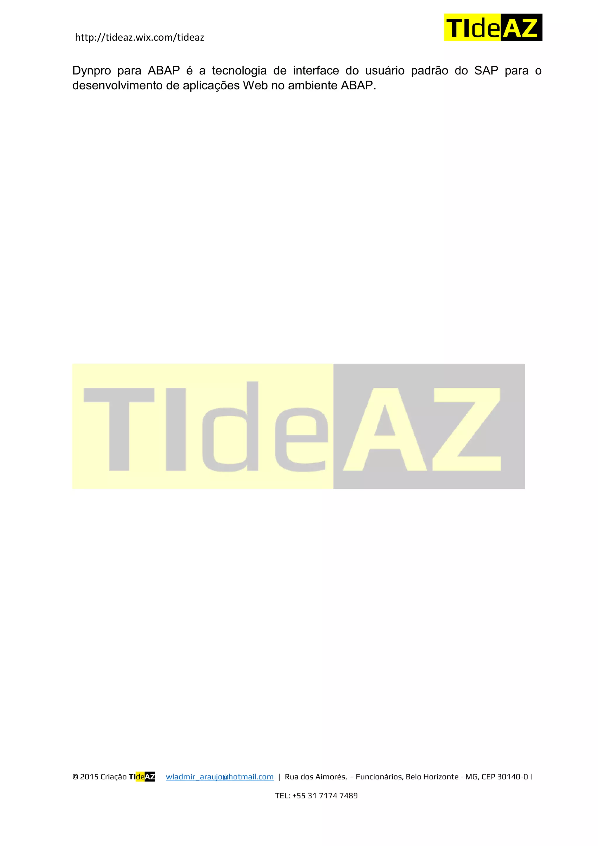 http://tideaz.wix.com/tideaz
© 2015 Criação TIdeAZ wladmir_araujo@hotmail.com | Rua dos Aimorés, - Funcionários, Belo Horizonte - MG, CEP 30140-0 |
TEL: +55 31 7174 7489
Dynpro para ABAP é a tecnologia de interface do usuário padrão do SAP para o
desenvolvimento de aplicações Web no ambiente ABAP.
 