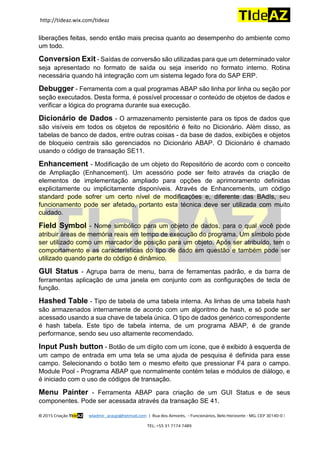 http://tideaz.wix.com/tideaz
© 2015 Criação TIdeAZ wladmir_araujo@hotmail.com | Rua dos Aimorés, - Funcionários, Belo Horizonte - MG, CEP 30140-0 |
TEL: +55 31 7174 7489
liberações feitas, sendo então mais precisa quanto ao desempenho do ambiente como
um todo.
Conversion Exit - Saídas de conversão são utilizadas para que um determinado valor
seja apresentado no formato de saída ou seja inserido no formato interno. Rotina
necessária quando há integração com um sistema legado fora do SAP ERP.
Debugger - Ferramenta com a qual programas ABAP são linha por linha ou seção por
seção executados. Desta forma, é possível processar o conteúdo de objetos de dados e
verificar a lógica do programa durante sua execução.
Dicionário de Dados - O armazenamento persistente para os tipos de dados que
são visíveis em todos os objetos de repositório é feito no Dicionário. Além disso, as
tabelas de banco de dados, entre outras coisas - da base de dados, exibições e objetos
de bloqueio centrais são gerenciados no Dicionário ABAP. O Dicionário é chamado
usando o código de transação SE11.
Enhancement - Modificação de um objeto do Repositório de acordo com o conceito
de Ampliação (Enhancement). Um acessório pode ser feito através da criação de
elementos de implementação ampliado para opções de aprimoramento definidas
explicitamente ou implicitamente disponíveis. Através de Enhancements, um código
standard pode sofrer um certo nível de modificações e, diferente das BAdIs, seu
funcionamento pode ser afetado, portanto esta técnica deve ser utilizada com muito
cuidado.
Field Symbol - Nome simbólico para um objeto de dados, para o qual você pode
atribuir áreas de memória reais em tempo de execução do programa. Um símbolo pode
ser utilizado como um marcador de posição para um objeto. Após ser atribuído, tem o
comportamento e as características do tipo de dado em questão e também pode ser
utilizado quando parte do código é dinâmico.
GUI Status - Agrupa barra de menu, barra de ferramentas padrão, e da barra de
ferramentas aplicação de uma janela em conjunto com as configurações de tecla de
função.
Hashed Table - Tipo de tabela de uma tabela interna. As linhas de uma tabela hash
são armazenados internamente de acordo com um algoritmo de hash, e só pode ser
acessado usando a sua chave de tabela única. O tipo de dados genérico correspondente
é hash tabela. Este tipo de tabela interna, de um programa ABAP, é de grande
performance, sendo seu uso altamente recomendado.
Input Push button - Botão de um dígito com um ícone, que é exibido à esquerda de
um campo de entrada em uma tela se uma ajuda de pesquisa é definida para esse
campo. Selecionando o botão tem o mesmo efeito que pressionar F4 para o campo.
Module Pool - Programa ABAP que normalmente contém telas e módulos de diálogo, e
é iniciado com o uso de códigos de transação.
Menu Painter - Ferramenta ABAP para criação de um GUI Status e de seus
componentes. Pode ser acessada através da transação SE 41.
 