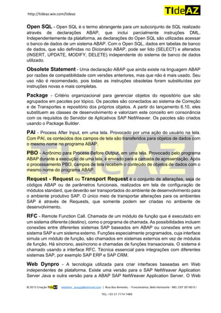 http://tideaz.wix.com/tideaz
© 2015 Criação TIdeAZ wladmir_araujo@hotmail.com | Rua dos Aimorés, - Funcionários, Belo Horizonte - MG, CEP 30140-0 |
TEL: +55 31 7174 7489
Open SQL - Open SQL é o termo abrangente para um subconjunto de SQL realizado
através de declarações ABAP, que inclui parcialmente instruções DML.
Independentemente da plataforma, as declarações do Open SQL são utilizadas acessar
o banco de dados de um sistema ABAP. Com o Open SQL, dados em tabelas de banco
de dados, que são definidas no Dicionário ABAP, pode ser lido (SELECT) e alterados
(INSERT, UPDATE, MODIFY, DELETE) independente do sistema de banco de dados
utilizado.
Obsolete Statement - Uma declaração ABAP que ainda existe na linguagem ABAP
por razões de compatibilidade com versões anteriores, mas que não é mais usado. Seu
uso não é recomendado, pois todas as instruções obsoletas foram substituídas por
instruções novas e mais completas.
Package - Critério organizacional para gerenciar objetos do repositório que são
agrupados em pacotes por tópico. Os pacotes são conectados ao sistema de Correção
e de Transportes e repositório dos próprios objetos. A partir do lançamento 6.10, eles
substituem as classes de desenvolvimento e valorizam este conceito em consonância
com os requisitos do Servidor de Aplicativos SAP NetWeaver. Os pacotes são criados
usando o Package Builder.
PAI - Process After Input, em uma tela. Provocado por uma ação do usuário na tela.
Com PAI, os conteúdos dos campos de tela são transferidos para objetos de dados com
o mesmo nome no programa ABAP.
PBO - Acrônimo para Process Before Output, em uma tela. Provocado pelo programa
ABAP durante a execução de uma tela, é enviado para a camada de apresentação. Após
o processamento PBO, campos de tela recebem o conteúdo de objetos de dados com o
mesmo nome do programa ABAP.
Request - Request ou Transport Request é o conjunto de alterações, seja de
códigos ABAP ou de parâmetros funcionais, realizados em tela de configuração de
módulos standard, que deverão ser transportados do ambiente de desenvolvimento para
o ambiente produtivo SAP. O único meio de transportar alterações para os ambientes
SAP é através de Requests, que somente podem ser criadas no ambiente de
desenvolvimento.
RFC - Remote Function Call. Chamada de um módulo de função que é executado em
um sistema diferente (destino), como o programa de chamada. As possibilidades incluem
conexões entre diferentes sistemas SAP baseados em ABAP ou conexões entre um
sistema SAP e um sistema externo. Funções especialmente programados, cuja interface
simula um módulo de função, são chamados em sistemas externos em vez de módulos
de função. Há síncrono, assíncrono e chamadas de funções transacionais. O sistema é
chamado usando a interface RFC. Técnica essencial para integrações com diferentes
sistemas SAP, por exemplo SAP ERP e SAP CRM.
Web Dynpro - A tecnologia utilizada para criar interfaces baseadas em Web
independentes de plataforma. Existe uma versão para o SAP NetWeaver Application
Server Java e outra versão para a ABAP SAP NetWeaver Application Server. O Web
 