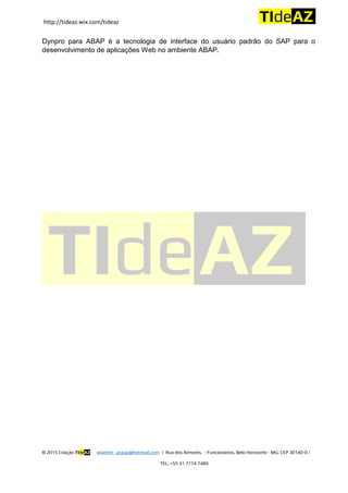 http://tideaz.wix.com/tideaz
© 2015 Criação TIdeAZ wladmir_araujo@hotmail.com | Rua dos Aimorés, - Funcionários, Belo Horizonte - MG, CEP 30140-0 |
TEL: +55 31 7174 7489
Dynpro para ABAP é a tecnologia de interface do usuário padrão do SAP para o
desenvolvimento de aplicações Web no ambiente ABAP.
 