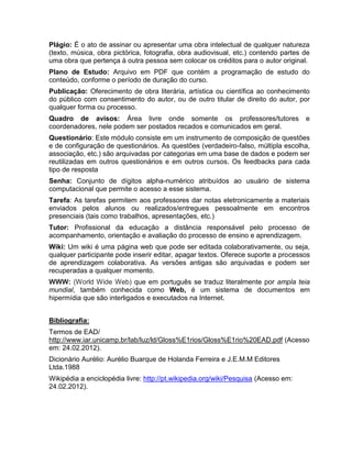 Plágio: É o ato de assinar ou apresentar uma obra intelectual de qualquer natureza
(texto, música, obra pictórica, fotografia, obra audiovisual, etc.) contendo partes de
uma obra que pertença à outra pessoa sem colocar os créditos para o autor original.
Plano de Estudo: Arquivo em PDF que contém a programação de estudo do
conteúdo, conforme o período de duração do curso.
Publicação: Oferecimento de obra literária, artística ou científica ao conhecimento
do público com consentimento do autor, ou de outro titular de direito do autor, por
qualquer forma ou processo.
Quadro de avisos: Área livre onde somente os professores/tutores e
coordenadores, nele podem ser postados recados e comunicados em geral.
Questionário: Este módulo consiste em um instrumento de composição de questões
e de configuração de questionários. As questões (verdadeiro-falso, múltipla escolha,
associação, etc.) são arquivadas por categorias em uma base de dados e podem ser
reutilizadas em outros questionários e em outros cursos. Os feedbacks para cada
tipo de resposta
Senha: Conjunto de dígitos alpha-numérico atribuídos ao usuário de sistema
computacional que permite o acesso a esse sistema.
Tarefa: As tarefas permitem aos professores dar notas eletronicamente a materiais
enviados pelos alunos ou realizados/entregues pessoalmente em encontros
presenciais (tais como trabalhos, apresentações, etc.)
Tutor: Profissional da educação a distância responsável pelo processo de
acompanhamento, orientação e avaliação do processo de ensino e aprendizagem.
Wiki: Um wiki é uma página web que pode ser editada colaborativamente, ou seja,
qualquer participante pode inserir editar, apagar textos. Oferece suporte a processos
de aprendizagem colaborativa. As versões antigas são arquivadas e podem ser
recuperadas a qualquer momento.
WWW: (World Wide Web) que em português se traduz literalmente por ampla teia
mundial, também conhecida como Web, é um sistema de documentos em
hipermídia que são interligados e executados na Internet.
Bibliografia:
Termos de EAD/
http://www.iar.unicamp.br/lab/luz/ld/Gloss%E1rios/Gloss%E1rio%20EAD.pdf (Acesso
em: 24.02.2012).
Dicionário Aurélio: Aurélio Buarque de Holanda Ferreira e J.E.M.M Editores
Ltda.1988
Wikipédia a enciclopédia livre: http://pt.wikipedia.org/wiki/Pesquisa (Acesso em:
24.02.2012).
 