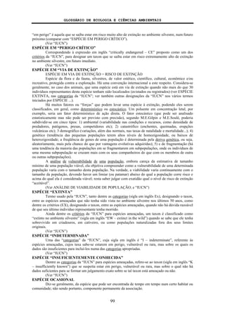 GLOSSÁRIO DE ECOLOGIA E CIÊNCIAS AMBIENTAIS
99
“em perigo” é aquela que se saiba estar em risco muito alto de extinção no ambiente silvestre, num futuro
próximo (comparar com “ESPÉCIE EM PERIGO CRÍTICO”).
(Ver “IUCN”)
ESPÉCIE EM “PERIGO CRÍTICO”
Correspondendo à expressão em inglês “critically endangered – CE” proposto como um dos
critérios da “IUCN”, para designar um taxon que se saiba estar em risco extremamente alto de extinção
no ambiente silvestre, em futuro imediato.
(Ver “IUCN”)
ESPÉCIE EM “VIA DE EXTINÇÃO”
ESPÉCIE EM VIA DE EXTINÇÃO = RISCO DE EXTINÇÃO
Espécie da flora e da fauna, silvestres, de valor estético, científico, cultural, econômico e/ou
recreativo, protegida contra a exploração. Há uma convenção internacional a este respeito. Considera-se
geralmente, no caso dos animais, que uma espécie está em via de extinção quando não mais do que 30
indivíduos representantes desta espécie tenham sido localizados (avistados ou registrados) (ver ESPÉCIE
EXTINTA, nas categorias da “IUCN”; ver também outras designações da “IUCN” nos vários termos
iniciados por ESPÉCIE ...).
Há muitos fatores ou “forças” que podem levar uma espécie à extinção, podendo eles serem
classificados, em geral, como determinístico ou estocástico. Um poluente em concentração letal, por
exemplo, seria um fator determinístico de ação direta. O fator estocástico (que pode ser analisado
estatisticamente mas não pode ser previsto com precisão), segundo M.E.Gilpin e M.E.Soulé, poderia
subdividir-se em cinco tipos: 1) ambiental (variabilidade nas condições e recursos, como densidade de
predadores, patógenos, presas, competidores etc); 2) catastrófico (enchentes, queimadas, erupções
vulcânicas etc); 3 demográfico (variações, além das normais, nas taxas de natalidade e mortalidade...); 4)
genético (tendência das pequenas populações terem altos níveis de homozigosidade, ou baixos de
heterozigosidade; a freqüência de genes de uma população é determinada pela deriva genética, ou seja,
aleatoriamente, mais pela chance do que por vantagens evolutivas adquiridas); 5) e de fragmentação (há
uma tendência da maioria das populações em se fragmentarem em subpopulações, onde os indivíduos de
uma mesma subpopulação se cruzam mais com os seus companheiros do que com os membros de outra
ou outras subpopulações).
A análise de vulnerabilidade de uma população, embora careça da estimativa de tamanho
mínimo de uma população viável, ela objetiva compreender como a vulnerabilidade de uma determinada
população varia com o tamanho desta população. Na verdade, a viabilidade varia continuamente com o
tamanho da população, devendo haver um limiar (ou patamar) abaixo do qual a população corre risco e
acima do qual ela é considerada viável; resta saber julgar com exatidão qual o nível de risco de extinção
“aceitável”.
(Ver ANÁLISE DE VIABILIDADE DE POPULAÇÃO; e “IUCN”)
ESPÉCIE “EXTINTA”
Termo usado pela “IUCN”, tanto dentre as categorias (sigla em inglês Ex), designando o taxon,
entre as espécies ameaçadas que não tenha sido vista no ambiente silvestre nos últimos 50 anos, como
dentre os critérios (EX), designando o taxon, entre as espécies ameaçadas, quando não há dúvida razoável
de que seu último indivíduo representante tenha morrido.
Ainda dentre os critérios da “IUCN” para espécies ameaçadas, um taxon é classificado como
“extinto no ambiente silvestre” (sigla em inglês “EW – extinct in the wild”) quando se sabe que ele tenha
sobrevivido em criadouros, em cativeiro, ou como populações naturalizadas fora dos seus limites
originais.
(Ver “IUCN”)
ESPÉCIE “INDETERMINADA”
Uma das “categorias” da “IUCN”, cuja sigla em inglês é “I – indeterminate”, referente às
espécies ameaçadas, cujos taxa sabe-se estarem em perigo, vulnerável ou rara, mas sobre os quais os
dados são insuficientes para incluí-los numa das categorias apropriadas.
(Ver “IUCN”)
ESPÉCIE “INSUFICIENTEMENTE CONHECIDA”
Dentre as categorias da “IUCN” para espécies ameaçadas, refere-se ao taxon (sigla em inglês “K
– insufficiently known”) que se suspeita estar em perigo, vulnerável ou rara, mas sobre o qual não há
dados suficientes para se formar um julgamento exato sobre se tal taxon está ameaçado ou não.
(Ver “IUCN”)
ESPÉCIE OCASIONAL
Diz-se geralmente, da espécie que pode ser encontrada de tempo em tempo num certo habitat ou
comunidade; não sendo portanto, componente permanente da associação.
 