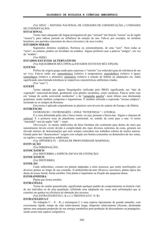 GLOSSÁRIO DE ECOLOGIA E CIÊNCIAS AMBIENTAIS
101
(Ver SNUC − SISTEMA NACIONAL DE UNIDADES DE CONSERVAÇÃO; e UNIDADES
DE CONSERVAÇÃO)
ESTACIONAL
Termo mais adequado (da língua portuguêsa) do que “sazonal” (do francês “saison” ou do inglês
“season”), para indicar período ou influência da estação do ano. Fala-se por exemplo, no nordeste
brasileiro, nos períodos estacionais de chuva (inverno) e de seca (verão).
ESTÁDIOS SERAIS
Segmentos distintos (estádios), florística ou estruturalmente, de uma “sere”. Nem todas as
“seres”, no entanto, podem ser divididas em estádios. Alguns preferem usar a palavra “estágio”, em vez
de “estádio”.
(Ver SERE)
ESTADOS ESTÁVEIS ALTERNATIVOS
(Ver EQUILÍBRIOS MÚLTIPOS ou ESTADOS ESTÁVEIS MÚLTIPLOS)
ESTENO
Prefixo de origem grega usado para expressar o “estreito” (ou reduzido) grau de tolerância de um
ser vivo. Fala-se então em: estenotérmico (relativo à temperatura); estenohídrico (relativo à água);
estenofágico (relativo a alimento); estenoécio (relativo à seleção de habitat ou adaptação) etc, todos
significando uma limitada tolerância às respectivas características ambientais citadas.
(Ver “euri-”)
ESTEPE
Termo adotado por alguns fitogeógrafos (utilizado pelo IBGE) significando um “tipo de
vegetação” estacional-decidual, geralmente com plantas suculentas, como cactáceas. Fala-se neste caso
em “estepe do sertão semi-árido nordestino” e da “campanha gaúcha”, neste último caso dominando
gramíneas, tendo também compostas e leguminosas. É também utilizada a expressão “savana estépica”,
incluindo-se os campos de Roraima.
Este termo é aplicado originalmente às planícies sem árvores do sudeste da Europa e da Sibéria.
ESTIRÂNCIO
ESTIRÂNCIO = ENTREMARÉS = ZONA “INTERTIDAL” = LITORAL
É a zona delimitada pelas alta e baixa marés, ou seja, preamar e baixa-mar. Alguns a chamam de
eulitoral. É a primeira zona da plataforma continental, no sentido da costa para o mar. O termo
“intertidal” vem do inglês “tide” = maré.
Observação: as muitas subdivisões da faixa litorânea (do continente para dentro do mar) que
naturalmente devem existir devido à complexidade dos mais diversos contornos da costa, geraram um
elevado número de denominações que nem sempre coincidem nos trabalhos (obras) de muitos autores.
Grande parte dos “desencontros” surgem com relação aos limites (extensões ou dimensões) de tais zonas,
ou regiões e suas respectivas subdivisões.
(Ver APÊNDICE IV – ZONAS DE PROFUNDIDADE MARINHA)
ESTIVAÇÃO
(Ver HIBERNAÇÃO)
ESTOCÁSTICO
(Ver DISTÚRBIO; e ESPÉCIE EM VIA DE EXTINÇÃO)
ESTOCÁSTICO
(Ver DISTÚRBIO)
ESTOLÃO
Caule subterrâneo, comum em plantas adaptadas a solos arenosos, que emite ramificações em
diversos pontos ao longo de sua extensão. O pinheirinho-do-mar (Remirea maritima), planta típica das
dunas de nosso litoral, forma estolões. Esta planta é importante na fixação das pequenas dunas.
ESTOLONÍFERA
Planta que forma estolões.
ESTRATÉGIA
Termo de caráter generalizado, significando qualquer padrão de comportamento ou história vital,
de um indivíduo ou de uma população, refletindo uma adaptação (às vezes uma aclimatação) que se
constitui em ganhos na eficiência de obtenção dos recursos.
(Ver ESTRATEGISTAS C, K e r; e TRIÂNGULO C−S−R)
ESTRATEGISTA C
No triângulo C – S – R, o estrategista C é uma espécie tipicamente de grande tamanho, com
crescimento rápido, tempo de vida relativamente longo, dispersão relativamente eficiente, destinando
apenas uma pequena proporção de sua energia metabólica para produção de descendentes ou propágulos,
sendo assim uma espécie competitiva.
 