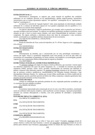 GLOSSÁRIO DE ECOLOGIA E CIÊNCIAS AMBIENTAIS
102
ESTRATEGISTAS K e r
Denominam-se estrategistas, as espécies que, numa situação de equilíbrio das condições
ambientais ou em condições adversas ou de superpopulações, adotam respectivamente, mecanismos
característicos que as tornam tipicamente espécies “em equilíbrio” (estrategistas K) ou “oportunistas e
fugitivas” (estrategistas r).
As letras K e r provêm da “equação logística” onde, numa população em determinada condição
ambiental, K é o número de indivíduos capazes de viver quando a população está em equilíbrio e r é a
taxa intrínseca de aumento desta população.
As espécies oportunistas e fugitivas predominam, por exemplo, entre as pioneiras que iniciam a
sucessão ecológica num local inóspito. As espécies em equilíbrio geralmente sucedem as pioneiras, numa
situação em que o local se tornou menos inóspito, com maior disponibilidade de nutrientes e menor
competição. Em alguns ambientes a alternância desses dois tipos de estrategistas é uma ocorrência
natural, constituindo-se no equilíbrio dinâmico (homeostase) de um ecossistema.
(Ver EQUAÇÃO LOGÍSTICA; e SELEÇÃO K)
ESTRATOSFERA
Porção da atmosfera da Terra, acima da troposfera, de 15 a 30 km. Segue-se a ela a estratopausa
(30 a 40 km).
(Ver OZONOSFERA)
ESTRATO VEGETATIVO
(Ver SINÚSIA)
ESTRESSE
Diferentemente de distúrbio, que é caracterizado por ser uma perturbação momentânea, o
estresse (do inglês “stress”) é geralmente interpretado como uma pressão, no nível de ação sobre um
ecossistema (ou comunidade ou população), de forma contínua, com tendência a ser prolongada, gerando
resposta dos seus componentes bióticos diferenciada da resposta ao distúrbio.
(Ver DISTÚRBIO)
ESTRUTURAS ANÁLOGAS e ESTRUTURAS HOMÓLOGAS
As estruturas análogas são órgãos de origens evolutivas diferentes, que executam o mesmo papel
nos diferentes organismos dos quais são partes integrantes. Ex.: a variedade de estruturas das plantas
trepadeiras (folhas, pecíolos, caules, raízes, gavinhas, transformadas em estruturas que habilitam as
plantas a treparem sobre diferentes suportes). As estruturas homólogas originam-se de um mesmo órgão,
que no processo evolutivo modificou-se, transformando-se em estruturas bastante diferentes e que
desempenham diferentes funções. Ex.: plantas que tiveram folhas modificadas em folíolo (subdivisão de
folha composta), pecíolo, peciólulo (pecíolo do folíolo das folhas compostas), estípulas (geralmente duas
pequenas projeções laminares na base de pecíolo).
ESTRUTURA DO SOLO
Arranjo ou combinação das partículas primárias do solo, originando partículas secundárias, que
se constituem nas suas unidades ou pedons.
(Ver PERFIL DO SOLO)
ESTUÁRIO
Ecossistema representado pela comunicação de um rio com o mar (flúvio-marinho), constituindo
assim um ambiente relativamente complexo, onde usualmente ocorrem mangues. Apresenta propriedades
inerentes aos sistemas dulciaqüícola e marinho, com certo gradiente de salinidade e propriedades
peculiares.
ESTUDO DE IMPACTO AMBIENTAL (EIA)
(Ver IMPACTO AMBIENTAL)
ETA
(Ver ESTAÇÃO DE TRATAMENTO)
ETDI
(Ver ESTAÇÃO DE TRATAMENTO)
ETE
(Ver ESTAÇÃO DE TRATAMENTO)
ETEI
(Ver ESTAÇÃO DE TRATAMENTO)
ETIOPIANA, REGIÃO
(Ver REGIÕES ZOOGEOGRÁFICAS)
“etno-”
Prefixo de origem grega que se refere à “raça; povo; nação”. Exemplos: etnologia (estudo do
caráter, história e cultura das raças humanas; o mesmo que etnografia); etnobotânica (estudo do uso das
plantas pelas distintas raças humanas); etnoecologia (estudo da relação das raças humanas ou etnias ou
 