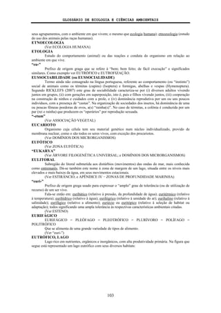 GLOSSÁRIO DE ECOLOGIA E CIÊNCIAS AMBIENTAIS
103
seus agrupamentos, com o ambiente em que vivem; o mesmo que ecologia humana); etnozoologia (estudo
do uso dos animais pelas raças humanas).
ETNOECOLOGIA
(Ver ECOLOGIA HUMANA)
ETOLOGIA
Estudo do comportamento (animal) ou das reações e conduta do organismo em relação ao
ambiente em que vive.
“eu-”
Prefixo de origem graga que se refere à “bem; bem feito; de fácil execução” e significados
similares. Como exemplo ver EUTRÓFICO e EUTROFIZAÇÃO.
EUSSOCIABILIDADE (ou EUSSOCIALIDADE)
Termo ainda não consagrado na língua portuguesa, referente ao comportamento (ou “instinto”)
social de animais como os térmitas (cupins) (Isoptera) e formigas, abelhas e vespas (Hymenoptera).
Segundo RICKLEFS (2007) este grau de sociabilidade caracteriza-se por (i) diversos adultos vivendo
juntos em grupos, (ii) com gerações em superposição, isto é, pais e filhos vivendo juntos, (iii) cooperação
na construção de ninhos e cuidados com a prole, e (iv) dominância reprodutiva por um ou uns poucos
indivíduos, com a presença de “castas”. Na organização de sociedades dos insetos, há dominância de uma
ou poucas fêmeas poedoras de ovos, a(s) “rainha(s)”. No caso de térmitas, a colônia é conduzida por um
par (rei e rainha) que produzem os “operários” por reprodução sexuada.
“-etum”
(Ver ASSOCIAÇÃO VEGETAL)
EUCARIOTO
Organismo cuja célula tem seu material genético num núcleo individualizado, provido de
membrana nuclear, como o são todos os seres vivos, com exceção dos procariotos.
(Ver DOMÍNIOS DOS MICRORGANISMOS)
EUFÓTICO
(Ver ZONA EUFÓTICA)
“EUKARYA”
(Ver ÁRVORE FILOGENÉTICA UNIVERSAL; e DOMÍNIOS DOS MICRORGANISMOS)
EULITORAL
Subregião do litoral submetida aos distúrbios (movimentos) das ondas do mar, mais conhecida
como entremarés. Dá-se também este nome à zona de margem de um lago, situada entre os níveis mais
elevados e mais baixos da água, em seus movimentos estacionais.
(Ver ESTIRÂNCIO; e APÊNDICE IV − ZONAS DE PROFUNDIDADE MARINHA)
“euri-”
Prefixo de origem grega usado para expressar o “amplo” grau de tolerância (ou de utilização de
recurso) de um ser vivo.
Fala-se então em: euribático (relativo à pressão, da profundidade de água); euritérmico (relativo
à temperatura); eurihídrico (relativo à água); eurihígrico (relativo à umidade do ar); eurihalino (relativo à
salinidade); eurifágico (relativo a alimento); euriécio ou euritópico (relativo à seleção de habitat ou
adaptação); todos significando uma ampla tolerância às respectivas características ambientais citadas.
(Ver ESTENO)
EURIFÁGICO
EURIFÁGICO = PLEÓFAGO = PLEOTRÓFICO = PLURÍVORO = POLÍFAGO =
POLITRÓFICO
Que se alimenta de uma grande variedade de tipos de alimento.
(Ver “euri-”)
EUTRÓFICO, LAGO
Lago rico em nutrientes, orgânicos e inorgânicos, com alta produtividade primária. Na figura que
segue está representado um lago eutrófico com seus diversos habitats:
 