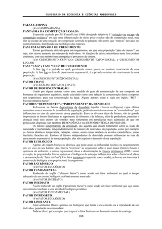 GLOSSÁRIO DE ECOLOGIA E CIÊNCIAS AMBIENTAIS
108
FALSA CAMPINA
(Ver CAMPINARANA)
FANTASMA DA COMPETIÇÃO PASSADA
Expressão cunhada por J.H.Connell (em 1980) desejando referir-se à “evitação (ou escape) da
competição evolutiva” em que uma diferenciação de nicho pode resultar não de competição atual, mas
sim de escape de uma situação de competição ocorrida no passado. São como que “marcas” deixadas no
comportamento, distribuição ou morfologia das espécies.
FASE ESTACIONÁRIA DE CRESCIMENTO
Termo geralmente utilizado para microrganismos, em que uma população “pára de crescer”, ou
seja, não ocorre aumento em número de indivíduos. As funções da célula microbiana nesta fase podem
continuar, com seu metabolismo energético e processos de síntese.
(Ver CRESCIMENTO CRÍPTICO; CRESCIMENTO EXPONENCIAL; e CRESCIMENTO
LINEAR)
FASE “LAG” e FASE “LOG” DE CRESCIMENTO
A fase lag é o período no qual, geralmente ocorre pouco ou nenhum crescimento de uma
população. A fase log ou fase de crescimento exponencial, é o período máximo de crescimento de uma
população.
(Ver CRESCIMENTO EXPONENCIAL)
FATOR CHAVE
(Ver ANÁLISE DO FATOR CHAVE)
FATOR DE BIOCONCENTRAÇÃO
Usado por alguns autores como uma medida do grau de concentração de um composto na
biomassa de organismos aquáticos, sendo calculado como uma relação da concentração desse composto
nos organismos, para sua concentração na água. Alguns autores usam a sigla em inglês: “BCF –
bioconcentration factor”.
FATORES “DEPENDENTE” e “INDEPENDENTE” DA DENSIDADE
Referem-se os fatores dependentes da densidade àqueles (fatores ecológicos) cujos efeitos
aumentam com o aumento da densidade de população, podendo assim tornarem-se os “controladores” que
influenciam na taxa de crescimento dessa população. Entre os diversos tipos de fatores, são de grande
importância os fatores limitantes ao suprimento de alimento e de habitats; além de predadores, parasitas e
doenças onde seus efeitos são sentidos mais fortemente em populações mais adensadas do que em
populações dispersas (ver também: DEPENDÊNCIA (ou DEPENDENTE) DA DENSIDADE.
Os fatores independentes da densidade, são aqueles que atuam fortemente sobre as taxas de
natalidade e mortalidade, independentemente do número de indivíduos da população, como por exemplo
os fatores abióticos temperatura, radiação, ventos, assim como também os eventos catastróficos, como
incêndio, furacões etc. Embora of fatores independentes da densidade possam influenciar na taxa de
crescimento exponencial de uma população, eles não regulam o tamanho dessa população.
FATOR ECOLÓGICO
Agente, de origem biótica ou abiótica, que pode atuar ou influenciar positiva ou negativamente
um ser vivo no seu habitat. Aos fatores “externos” ao organismo sobre o qual atuam (fatores físicos e
químicos do ambiente, e outros organismos) dá-se a denominação de fatores extrínsecos (OBS.: como
exemplo, às propriedades físicas, químicas e biológicas do solo que influenciam sobre a biota local, dá-se
a denominação de “fator edáfico”). Um fator intrínseco (expressão pouco usada), refere-se aos inerentes à
constituição biológica e/ou populacional do organismo.
FATOR EXTRÍNSECO
(Ver FATOR ECOLÓGICO)
FATOR FUNDAMENTAL
Traduzido do inglês (“ultimate factor”) como sendo um fator ambiental ao qual o tempo
adequado de um evento biológico está basicamente associado.
(Ver FATOR IMEDIATO)
FATOR IMEDIATO
Assim traduzido do inglês (“proximate factor”) como sendo um fator ambiental que age como
um estímulo imediato a uma atividade biológica periódica.
(Ver FATOR FUNDAMENTAL)
FATOR INTRÍNSECO
(Ver FATOR ECOLÓGICO)
FATOR LIMITANTE
Fator ambiental (físico, químico ou biológico) que limita o crescimento ou a reprodução de um
indivíduo, população ou comunidade.
Pode-se dizer, por exemplo, que a água é o fator limitante ao desenvolvimento da caatinga.
 