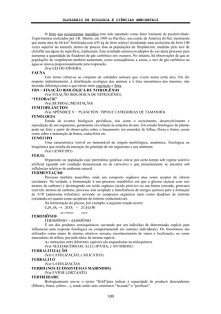 GLOSSÁRIO DE ECOLOGIA E CIÊNCIAS AMBIENTAIS
109
O ferro nos ecossistemas marinhos tem sido apontado como fator limitante da produtividade.
Experimentos realizados por J.H. Martin, em 1993 no Pacífico, nas costas da América do Sul, mostraram
que numa área de 64 km2
fertilizada com 450 kg de ferro solúvel (resultando num acréscimo de ferro 100
vezes superior ao natural), dentro de poucos dias as populações de fitoplâncton, medidas pelo teor de
clorofila nas águas de superfície, triplicaram. Este resultado animou os adeptos do uso deste processo para
aumentar a quantidade de fixadores de gás carbônico nos oceanos. No entanto, há observações de que as
populações de zooplâncton também aumentam, como conseqüência; e assim, o teor de gás carbônico na
água se renova proporcionalmente pela respiração.
(Ver LEI DO MÍNIMO)
FAUNA
Este termo refere-se ao conjunto de entidades animais que vivem numa certa área. Ele diz
respeito indistintamente, à distribuição ecológica dos animais e à lista taxonômica dos mesmos, não
havendo diferença como a que existe entre vegetação e flora.
FBN − FIXAÇÃO BIOLÓGICA DE NITROGÊNIO
(Ver FIXAÇÃO BIOLÓGICA DE NITROGÊNIO)
“FEEDBACK”
(Ver RETROALIMENTAÇÃO)
FEMTOPLÂNCTON
(Ver APÊNDICE V − PLÂNCTON: TIPOS E CATEGORIAS DE TAMANHO)
FENOLOGIA
Estudo de eventos biológicos periódicos, tais como o crescimento, desenvolvimento e
reprodução de um organismo, geralmente em relação às estações do ano. Um estudo fenológico de plantas
pode ser feito a partir de observações sobre o lançamento (ou emissão) de folhas, flores e frutos; assim
como sobre a maturação de frutos, caducifolia etc.
FENÓTIPO
Uma característica visível ou mensurável de origem morfológica, anatômica, fisiológica ou
bioquímica que resulta da interação do genótipo de um organismo e seu ambiente.
(Ver GENÓTIPO)
FERAL
Organismo ou população cujo patrimônio genético esteve por certo tempo sob regime seletivo
artificial (quando sob condição domesticada ou de cativeiro) e que presentemente se encontra sob
influências seletivas de ambiente natural.
FERMENTAÇÃO
Processo também anaeróbio, onde um composto orgânico atua como aceptor de eletron
(oxidante). Na verdade, a fermentação é um processo metabólico em que a glicose (açúcar com seis
átomos de carbono) é desintegrado em ácido orgânico (ácido pirúvico ou sua forma ionizada, piruvato)
com três átomos de carbono, processo este acoplado à transferência de energia química para a formação
de ATP (adenosina trifosfato); servindo os compostos orgânicos tanto como doadores de eletrons
(oxidando-se) quanto como aceptores de eletrons (reduzindo-se).
Na fermentação da glicose, por exemplo, a seguinte reação ocorre:
C6H12O6 → 2CO2 + 2C2H5OH
gás carbônico etanol
FEROMÔNIO
FEROMÔNIO = ALOMÔNIO
É um dos produtos semioquímicos secretado por um indivíduo de determinada espécie para
influenciar uma resposta fisiológica ou comportamental em outro(s) indivíduo(s). Os feromônios são
utilizados como sinais de alarme, atrativos sexuais, reconhecimento de sinais e localização, ou como
marcadores de trilhas, por indivíduos da mesma espécie.
As interações entre diferentes espécies são enquadradas na aleloquímica.
(Ver ALELOQUÍMICOS; ALELOPATIA; e ANTIBIOSE)
FERRALITIZAÇÃO
(Ver LATOLIZAÇÃO; e SILICATOS)
FERRALITO
(Ver LATOLIZAÇÃO)
FERRO (NOS ECOSSISTEMAS MARINHOS)
(Ver FATOR LIMITANTE)
FERTILIDADE
Biologicamente usa-se o termo “fértil”para indicar a capacidade de produzir descendentes
(filhotes, frutos, pólens ...), sendo então seus sinônimos “fecundo” e “profícuo”.
 