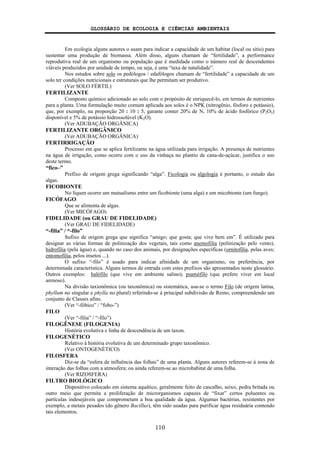 GLOSSÁRIO DE ECOLOGIA E CIÊNCIAS AMBIENTAIS
110
Em ecologia alguns autores o usam para indicar a capacidade de um habitat (local ou sítio) para
sustentar uma produção de biomassa. Além disso, alguns chamam de “fertilidade”, a performance
reprodutiva real de um organismo ou população que é medidada como o número real de descendentes
viáveis produzidos por unidade de tempo, ou seja, é uma “taxa de natalidade”.
Nos estudos sobre solo os pedólogos / edafólogos chamam de “fertilidade” a capacidade de um
solo ter condições nutricionais e estruturais que lhe permitam ser produtivo.
(Ver SOLO FÉRTIL)
FERTILIZANTE
Composto químico adicionado ao solo com o propósito de enriquecê-lo, em termos de nutrientes
para a planta. Uma formulação muito comum aplicada aos solos é o NPK (nitrogênio, fósforo e potássio),
que, por exemplo, na proporção 20 : 10 : 5, garante conter 20% de N, 10% de ácido fosfórico (P2O5)
disponível e 5% de potássio hidrossolúvel (K2O).
(Ver ADUBAÇÃO ORGÂNICA)
FERTILIZANTE ORGÂNICO
(Ver ADUBAÇÃO ORGÂNICA)
FERTIRRIGAÇÃO
Processo em que se aplica fertilizante na água utilizada para irrigação. A presença de nutrientes
na água de irrigação, como ocorre com o uso da vinhaça no plantio de cana-de-açúcar, justifica o uso
deste termo.
“fico–”
Prefixo de origem grega significando “alga”. Ficologia ou algologia é portanto, o estudo das
algas.
FICOBIONTE
No líquen ocorre um mutualismo entre um ficobionte (uma alga) e um micobionte (um fungo).
FICÓFAGO
Que se alimenta de algas.
(Ver MICÓFAGO)
FIDELIDADE (ou GRAU DE FIDELIDADE)
(Ver GRAU DE FIDELIDADE)
“-filia” / “-filo”
Sufixo de origem grega que significa “amigo; que gosta; que vive bem em”. É utilizado para
designar as várias formas de polinização dos vegetais, tais como anemofilia (polinização pelo vento),
hidrofilia (pela água) e, quando no caso dos animais, por designações específicas (ornitofilia, pelas aves;
entomofilia, pelos insetos ...).
O sufixo “-filo” é usado para indicar afinidade de um organismo, ou preferência, por
determinada característica. Alguns termos de entrada com estes prefixos são apresentados neste glossário.
Outros exemplos: halófilo (que vive em ambiente salino); psamófilo (que prefere viver em local
arenoso).
Na divisão taxionômica (ou taxonômica) ou sistemática, usa-se o termo Filo (de origem latina,
phyllum no singular e phylla no plural) referindo-se à principal subdivisão de Reino, compreendendo um
conjunto de Classes afins.
(Ver “-fóbico” / “fobo-”)
FILO
(Ver “-filia” / “-filo”)
FILOGÊNESE (FILOGENIA)
História evolutiva e linha de descendência de um taxon.
FILOGENÉTICO
Relativo à história evolutiva de um determinado grupo taxonômico.
(Ver ONTOGENÉTICO)
FILOSFERA
Diz-se da “esfera de influência das folhas” de uma planta. Alguns autores referem-se à zona de
interação das folhas com a atmosfera; ou ainda referem-se ao microhabitat de uma folha.
(Ver RIZOSFERA)
FILTRO BIOLÓGICO
Dispositivo colocado em sistema aquático, geralmente feito de cascalho, seixo, pedra britada ou
outro meio que permita a proliferação de microrganismos capazes de “fixar” certos poluentes ou
partículas indesejáveis que comprometam a boa qualidade da água. Algumas bactérias, resistentes por
exemplo, a metais pesados (do gênero Bacillus), têm sido usadas para purificar água residuária contendo
tais elementos.
 