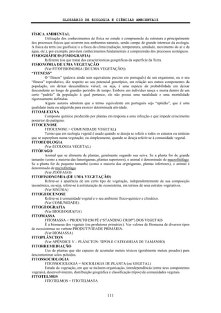 GLOSSÁRIO DE ECOLOGIA E CIÊNCIAS AMBIENTAIS
111
FÍSICA AMBIENTAL
Utilização dos conhecimentos de física no estudo e compreensão da estrutura e principalmente
dos processos físicos que ocorrem nos ambientes naturais, sendo campo de grande interesse da ecologia.
A física da terra (ou geofísica) e a física do clima (radiação, temperatura, umidade, movimento do ar e da
água, etc.), por exemplo, provêem conhecimentos fundamentais à compreensão dos processos ecológicos.
FISIOGRÁFICO (FISIOGRAFIA)
Referente (ou que trata) das caracteríesticas geográficas da superfície da Terra.
FISIONOMIA DE UMA VEGETAÇÃO
(Ver FITOFISIONOMIA (DE UMA VEGETAÇÃO))
“FITNESS”
O “fitness” (palavra ainda sem equivalente preciso em português) de um organismo, ou o seu
“fitness” reprodutivo, diz respeito ao seu potencial genotípico, em relação aos outros componentes da
população, em deixar descendência viável; ou seja, é uma espécie de probabilidade em deixar
descendente ao longo de grandes períodos de tempo. Embora um indivíduo nasça e morra dentro de um
certo “padrão” da população à qual pertence, ele não possui uma natalidade e uma mortalidade
rigorosamente definidas.
Alguns autores admitem que o termo equivalente em português seja “aptidão”, que é uma
qualidade inata ou adquirida para exercer determinada atividade.
FITOALEXINA
Composto químico produzido por plantas em resposta a uma infecção e que impede crescimento
posterior do patógeno.
FITOCENOSE
FITOCENOSE = COMUNIDADE VEGETAL)
Termo que em ecologia vegetal é usado quando se deseja se referir a todos os estratos ou sinúsias
que se superpõem numa vegetação; ou simplesmente, quando se deseja referir-se à comunidade vegetal.
FITOECOLOGIA
(Ver ECOLOGIA VEGETAL)
FITÓFAGO
Animal que se alimenta de plantas, geralmente sugando sua seiva. Se a planta for de grande
tamanho (como a maioria das fanerógamas, plantas superiores), o animal é denominado de macrofitófago.
Se a planta for de pequeno tamanho (como a maioria das criptógamas, plantas inferiores), o animal é
denominado de microfitófago.
(Ver ZOÓFAGO)
FITOFISIONOMIA (DE UMA VEGETAÇÃO)
Refere-se à aparência de um certo tipo de vegetação, independentemente de sua composição
taxonômica, ou seja, refere-se à estruturação do ecossistema, em termos de seus estratos vegetativos.
(Ver SINÚSIA)
FITOGEOCENOSE
Refere-se à comunidade vegetal e o seu ambiente físico-químico e climático.
(Ver COMUNIDADE)
FITOGEOGRAFIA
(Ver BIOGEOGRAFIA)
FITOMASSA
FITOMASSA = PRODUTO EM PÉ (“STANDING CROP”) DOS VEGETAIS
É a biomassa dos vegetais (ou produtores primários). Ver valores de fitomassa de diversos tipos
de ecossistemas no verbete PRODUTIVIDADE PRIMÁRIA.
(Ver BIOMASSA)
FITOPLÂNCTON
(Ver APÊNDICE V – PLÂNCTON: TIPOS E CATEGORIAS DE TAMANHO)
FITORREMEDIAÇÃO
Uso de plantas que são capazes de acumular metais tóxicos (geralmente metais pesados) para
descontaminar solos poluídos.
FITOSSOCIOLOGIA
FITOSSOCIOLOGIA = SOCIOLOGIA DE PLANTA (ou VEGETAL)
Estudo da vegetação, em que se incluem organização, interdependência (entre seus componentes
vegetais), desenvolvimento, distribuição geográfica e classificação (tipos) de comunidades vegetais.
FITOTELMOS
FITOTELMOS = FITOTELMATA
 