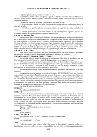 GLOSSÁRIO DE ECOLOGIA E CIÊNCIAS AMBIENTAIS
117
1) Epífitas: plantas aéreas, sem raízes fixadas no solo.
2) Fanerófitas: plantas aéreas, com gemas vegetativas expostas em caules eretos. Subdividem-se
em cinco grupos: árvores, arbustos, plantas com caule suculento, plantas com caule herbáceo e lianas
(trepadeiras lenhosas).
3) Caméfitas: plantas de superfície, com gemas na superfície do solo.
4) Hemi-criptófitas: plantas em tufos, com gemas no próprio solo ou ligeiramente abaixo da
superfície do solo.
5) Criptófitas ou geófitas: plantas com gemas abaixo da superfície do solo, em bulbos ou
rizomas.
6) Terófitas: plantas anuais, com ciclo completo de vida num só período vegetativo, desde a fase
de semente; sobrevivem como sementes nas estações desfavoráveis.
FORMIGA-CORREIÇÃO
Formiga carnívora (Eciton burchelli) de ampla distribuição neotropical, 10 mm de comprimento,
que se destacam por formarem verdadeiros exércitos em expedição pela floresta, atacando e devorando
nos seus caminhos (± 10 m de largura), pequenos vertebrados (sapos, lagartos) e insetos (aranhas,
isópodes, milípedes, etc). As presas que conseguem fugir aos ataques destas formigas são, muitas delas,
apanhadas por pássaros que acompanham a trajetória das formigas-correição. Até mesmo aves de rapina
também as seguem, fazendo dos pássaros suas presas fáceis. Tais caminhos, quando beiram cursos
d’água, forçam as presas das formigas-correição a se jogarem na água, onde peixes os capturam.
FORRAGEADOR ÓTIMO
Seria aquela espécie que utiliza um certo balanceamento na sua dieta alimentar, procurando
maximizar sua ingestão de energia. Esta espécie tenderia a ser polifágica ou eurifágica.
FORRAGEAMENTO (TEORIA, ESTRATÉGIAS ...)
Em ecologia refere-se à ação de alimentar-se, dos animais. São várias as abordagens que são
feitas acerca deste tema, destacando-se a teoria do forrageamento com os seguintes aspectos:
a) Os animais têm um potencial para consumir uma faixa de alimentos bem mais ampla do que a
que eles atualmente consomem; isto foi conduzido pela seleção natural, que favoreceu o “fitness” animal.
b) Um alto “fitness” é alcançado a partir de uma alta taxa de absorção energética, ou seja,
absorção bruta de energia menos os custos energéticos para obtê-la.
Obviamente muitos outros fatores atuam nesse processo, a depender das condições locais onde
ele ocorra.
Forrageamento sensível a riscos: expressão utilizada por RICKLEFS (2007) em que considera
ser importante para um animal obter alimento, não somente observando a taxa com que ele o obtém, mas
também a segurança em obtê-lo, uma vez que esta é uma atividade que envolve riscos. Exemplificando
esta característica de comportamento animal, é descrito um experimento relizado por James F.Gilliam e
Douglas F.Fraser, em que uma certa espécie de peixe se arriscava a procurar presa (vermes em sedimento
de ecossistema de água doce) em área “perigosa” (infestada com predadores) somente quando a
densidade de presas disponíveis aumentava significativamente.
(Ver EFICIÊNCIA DE PROCURA)
FOSDRIN
(Ver ORGANOFOSFORADO)
FOSFATO
Composto de fósforo, de importância fundamental para a produtividade primária de ecossistemas
terrestres e aquáticos. Nos ecossistemas florestais por exemplo, os compostos de P resultam tanto da
desintegração de rochas quanto da entrada nesse sistema através da precipitação pluvial. Nos
ecossistemas aquáticos, como nos lagos por exemplo, esses compostos resultam da desintegração de
rochas e do solo, nas áreas circunvizinhas, como também da atividade humana (fertilizantes, efluentes
etc). Nos oceanos os fosfatos são trazidos pelos estuários e o processo de ressurgência também atua como
condutor destes compostos.
O guano é também importante fonte de fósforo.
(Ver GUANO)
FÓSFORO
(Ver FOSFATO)
FOSSA OCEÂNICA
(Ver APÊNDICE IV – ZONAS DE PROFUNDIDADE MARINHA)
FÓSSIL
(Ver COMBUSTÍVEL FÓSSIL)
“foto-”
Prefixo de origem grega relativo à luz. São muitas as denominações com este prefixo. Ex.:
fotofílico (que se desenvolve bem em plena luz); fotofóbico (que não tolera luz); fotoplagiotropismo (que
 