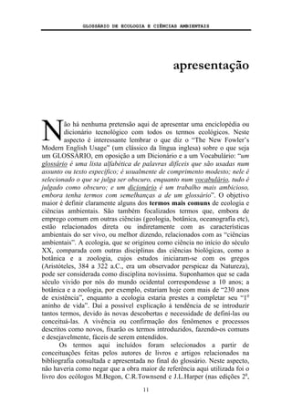 GLOSSÁRIO DE ECOLOGIA E CIÊNCIAS AMBIENTAIS
11
apresentação
ão há nenhuma pretensão aqui de apresentar uma enciclopédia ou
dicionário tecnológico com todos os termos ecológicos. Neste
aspecto é interessante lembrar o que diz o “The New Fowler’s
Modern English Usage” (um clássico da língua inglesa) sobre o que seja
um GLOSSÁRIO, em oposição a um Dicionário e a um Vocabulário: “um
glossário é uma lista alfabética de palavras difíceis que são usadas num
assunto ou texto específico; é usualmente de comprimento modesto; nele é
selecionado o que se julga ser obscuro, enquanto num vocabulário, tudo é
julgado como obscuro; e um dicionário é um trabalho mais ambicioso,
embora tenha termos com semelhanças a de um glossário”. O objetivo
maior é definir claramente alguns dos termos mais comuns de ecologia e
ciências ambientais. São também focalizados termos que, embora de
emprego comum em outras ciências (geologia, botânica, oceanografia etc),
estão relacionados direta ou indiretamente com as características
ambientais do ser vivo, ou melhor dizendo, relacionados com as “ciências
ambientais”. A ecologia, que se originou como ciência no início do século
XX, comparada com outras disciplinas das ciências biológicas, como a
botânica e a zoologia, cujos estudos iniciaram-se com os gregos
(Aristóteles, 384 a 322 a.C., era um observador perspicaz da Natureza),
pode ser considerada como disciplina novíssima. Suponhamos que se cada
século vivido por nós do mundo ocidental correspondesse a 10 anos; a
botânica e a zoologia, por exemplo, estariam hoje com mais de “230 anos
de existência”, enquanto a ecologia estaria prestes a completar seu “1o
aninho de vida”. Daí a possível explicação à tendência de se introduzir
tantos termos, devido às novas descobertas e necessidade de definí-las ou
conceituá-las. A vivência ou confirmação dos fenômenos e processos
descritos como novos, fixarão os termos introduzidos, fazendo-os comuns
e desejavelmente, fáceis de serem entendidos.
Os termos aqui incluídos foram selecionados a partir de
conceituações feitas pelos autores de livros e artigos relacionados na
bibliografia consultada e apresentada no final do glossário. Neste aspecto,
não haveria como negar que a obra maior de referência aqui utilizada foi o
livro dos ecólogos M.Begon, C.R.Townsend e J.L.Harper (nas edições 2a
,
N
 