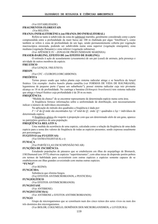 GLOSSÁRIO DE ECOLOGIA E CIÊNCIAS AMBIENTAIS
119
(Ver ESTABILIDADE)
FRAGMENTOS FLORESTAIS
(Ver RELITO)
FRANJA INFRALITORÂNEA (ou FRANJA DO INFRALITORAL)
Refere-se tanto à subdivisão da zona do sublitoral marinho, geralmente considerada como a parte
compreendida entre a profundidade da maré baixa até 100 m (habitada por algas “fotofílicas”), como
também se refere à zona de profundidade de um lago, sendo permanentemente coberta por vegetação
macroscópica enraizada, podendo ser subdividida numa zona superior (vegetação emergente), zona
mediana (vegetação flutuante) e zona inferior (vegetação submersa).
(Ver APÊNDICE IV – ZONAS DE PROFUNDIDADE MARINHA)
FRASER-DARLING, EFEITO DE (ou EFEITO DE DARLING)
O estímulo à ação de acasalamento (cruzamento) de um par (casal) de animais, pela presença e
atividade de outros membros da espécie.
FREÁTICO
(Ver LENÇOL FREÁTICO)
FREON
(Ver CFC - CLOROFLUORCARBONO)
FREÓFITA
Termo pouco usado que indica planta cujo sistema radicular atinge e se beneficia do lençol
freático. Um exemplo: Andira humilis planta caméfita (ver FORMAS DE VIDA DE RAUNKIAER),
leguminosa de pequeno porte (“quase um subarbusto”), possui sistema radicular cuja raiz pivotante
alcança os 18 m de profundidade. Na caatinga a baraúna (Schinopsis brasiliensis) tem sistema radicular
que atinge o lençol freático cuja profundidade é de 20 m ou mais.
FREQÜÊNCIA
“Medida da chance” de se encontrar representante de determinada espécie numa certa área.
A freqüência fornece informações sobre a uniformidade de distribuição, sem necessariamente
indicar o número de indivíduos encontrados.
Na aplicação do método dos quadrados a freqüência é dada por:
F = nº de Q onde são encontrados Isp / no
total de Q; onde: Q = quadrados e Isp = indivíduos de
determinada espécie.
A freqüência gênica diz respeito à proporção com que um determinado alelo de um gene, aparece
no patrimônio genético de uma população.
FREQÜÊNCIA RELATIVA
Uma medida da ocorrência de uma espécie, calculada como a relação da freqüência de uma dada
espécie para a soma dos valores de freqüência de todas as espécies presentes; sendo expressa usualmente
por porcentagem.
FUGITIVO (ou FUGITIVAS)
(Ver ESTRATEGISTAS K e r)
FUMAÇA
(Ver PARTÍCULAS EM SUSPENSÃO NO AR)
FUNÇÕES DE INCIDÊNCIA
Estudando populações de pássaros que se estabelecem em ilhas do arquipélago de Bismarck,
J.M.Diamond (em 1975) observou espécies “superitinerantes”, com altas taxas de dispersão porém pobres
em termos de habilidade para co-existirem com outras espécies e espécies somente capazes de se
estabelecerem em ilhas grandes co-existindo com muitas outras espécies.
“FUNGI”
(Ver REINO)
FUNGICIDA
Substância que elimina fungos.
(Ver EFEITOS ANTIMICROBIANOS; e PESTICIDA)
FUNGIOLÍTICO
(Ver EFEITOS ANTIMICROBIANOS)
FUNGISTASE
(Ver ANTIBIOSE)
FUNGISTÁTICO(A)
(Ver ANTIBIOSE e EFEITOS ANTIMICROBIANOS)
FUNGO
Grupo de microrganismos que se constituem num dos cinco reinos dos seres vivos ou num dos
três domínios dos microrganismos.
(Ver BOLOR; COGUMELO; DOMÍNIOS DOS MICRORGANISMOS; e LEVEDURA)
 