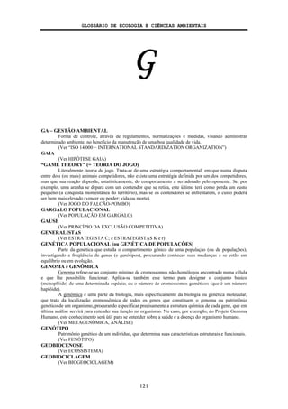 GLOSSÁRIO DE ECOLOGIA E CIÊNCIAS AMBIENTAIS
121
G
GA – GESTÃO AMBIENTAL
Forma de controle, através de regulamentos, normatizações e medidas, visando administrar
determinado ambiente, no benefício da manutenção de uma boa qualidade de vida.
(Ver “ISO 14.000 − INTERNATIONAL STANDARDIZATION ORGANIZATION”)
GAIA
(Ver HIPÓTESE GAIA)
“GAME THEORY” (= TEORIA DO JOGO)
Literalmente, teoria do jogo. Trata-se de uma estratégia comportamental, em que numa disputa
entre dois (ou mais) animais competidores, não existe uma estratégia definida por um dos competidores,
mas que sua reação depende, estatisticamente, do comportamento a ser adotado pelo oponente. Se, por
exemplo, uma aranha se depara com um contendor que se retira, este último terá como perda um custo
pequeno (a conquista momentânea do território), mas se os contendores se enfrentarem, o custo poderá
ser bem mais elevado (vencer ou perder; vida ou morte).
(Ver JOGO DO FALCÃO-POMBO)
GARGALO POPULACIONAL
(Ver POPULAÇÃO EM GARGALO)
GAUSE
(Ver PRINCÍPIO DA EXCLUSÃO COMPETITIVA)
GENERALISTAS
(Ver ESTRATEGISTA C; e ESTRATEGISTAS K e r)
GENÉTICA POPULACIONAL (ou GENÉTICA DE POPULAÇÕES)
Parte da genética que estuda o compartimento gênico de uma população (ou de populações),
investigando a freqüência de genes (e genótipos), procurando conhecer suas mudanças e se estão em
equilíbrio ou em evolução.
GENOMA e GENÔMICA
Genoma refere-se ao conjunto mínimo de cromossomos não-homólogos encontrado numa célula
e que lhe possibilite funcionar. Aplica-se também este termo para designar o conjunto básico
(monoplóide) de uma determinada espécie; ou o número de cromossomos gaméticos (que é um número
haplóide).
A genômica é uma parte da biologia, mais especificamente da biologia ou genética molecular,
que trata da localização cromossômica de todos os genes que constituem o genoma ou patrimônio
genético de um organismo, procurando especificar precisamente a estrutura química de cada gene, que em
última análise servirá para entender sua função no organismo. No caso, por exemplo, do Projeto Genoma
Humano, este conhecimento será útil para se entender sobre a saúde e a doença do organismo humano.
(Ver METAGENÔMICA, ANÁLISE)
GENÓTIPO
Patrimônio genético de um indivíduo, que determina suas características estruturais e funcionais.
(Ver FENÓTIPO)
GEOBIOCENOSE
(Ver ECOSSISTEMA)
GEOBIOCICLAGEM
(Ver BIOGEOCICLAGEM)
 