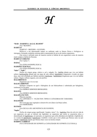 GLOSSÁRIO DE ECOLOGIA E CIÊNCIAS AMBIENTAIS
125
H
“HAB – HARMFUL ALGAL BLOOM”
(Ver “BLOOM”)
HABITAT
HABITAT = BIOTOPO = ECOTOPO
Refere-se a um determinado espaço ou ambiente onde os fatores físicos e biológicos se
interagem, formando condições mínimas para a manutenção de um ou de muitos organismos.
Este termo é utilizado tanto de maneira restrita (o habitat de um organismo) como de maneira
muito ampla (o habitat de floresta).
HABITAT URBANO
(Ver “poleo-”)
HADAL
(Ver ZONA HADOPELÁGICA)
HADOPELÁGICO(A)
(Ver ZONA HADOPELÁGICA)
“halo-” / “hali-”
Prefixo de origem grega, relativo a sal e salgado. Ex.: halófita (planta que vive em habitat
salino); halofreatófita (planta que usa água de solo salino); halolímnico (organismo vivendo em água
doce, mas com afinidade por habitat marinho); halobionte / halobiôntico (organismo que vive em habitat
salino). Alguns verbetes seguem, com este prefixo.
HALOBIÓTICO
Organismo que vive no mar.
HALOCARBONOS
Qualquer composto no qual o hidrogênio de um hidrocarbono é substituído por halogênios,
totalmente ou em parte.
(Ver HIDROCARBONOS BROMADOS)
HALONS
(Ver HIDROCARBONOS BROMADOS)
HALOPLÂNCTON
Plâncton marinho.
(Ver APÊNDICE V − PLÂNCTON: TIPOS E CATEGORIAS DE TAMANHO)
HALOSERE
Diz-se da sere cuja vegetação se desenvolve em charco (ou brejo) salino.
(Ver HIDROSERE)
HANSON
(Ver ESCALA DE ABUNDÂNCIA DE HANSON)
“haplo-”
Prefixo de origem grega significando “simples; único”. Ex.: haplofase (fase do ciclo de vida de
um organismo em que os núcleos são haplóides; ao organismo que assim se caracteriza dá-se a
denominação de haplobionte; em oposição, ao organismo que exibe alternância de diplóide e haplóide dá-
se o nome de diplobionte); haplobionte é também o nome que se dá à planta que floresce uma vez por
estação e diplobionte àquela que floresce duas vezes na mesma estação.
HARDIN, GARRETT
(Ver CAPACIDADE DE SUPORTE (e CAPACIDADE DE SUPORTE CULTURAL))
 