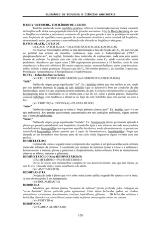 GLOSSÁRIO DE ECOLOGIA E CIÊNCIAS AMBIENTAIS
126
HARDY-WEINBERG, EQUILÍBRIO DE e LEI DE
Também conhecido como equilíbrio genético; refere-se à manutenção mais ou menos constante
da freqüência de alelos numa população através de gerações sucessivas. A lei de Hardy-Weinberg diz que
as freqüências tenderão a permanecer constantes de geração para geração e que os genótipos alcançarão
uma freqüência de equilíbrio numa geração de acasalamento aleatório e assim manterá tal freqüência,
demonstrando assim que a meiose e a recombinação não alterarão as freqüências dos genes.
HATCH-SLACK, CICLO DE
CICLO DE HATCH-SLACK = CICLO DE HATCH-SLACK-KORTSCHAK
No processo fotossintético atribui-se esta denominação à fase de fixação do CO2 em que este gás
ao penetrar nas células do mesófilo, combina-se logo com o fosfoenolpiruvato (“PEP −
phosphoenolpiruvate”, em inglês), formando duas moléculas de oxaloacetato, cada uma com quatro
átomos de carbono. As plantas com este ciclo são conhecidas como C4, sendo consideradas muito
produtivas. Acredita-se que sejam umas 2.000 angiospermas pertencentes a 18 famílias, além de uma
cianobactéria (Anacystis nidulans). Há muitas espécies anuais, monocotiledôneas, como cana-de-açúcar,
milho, milheto e várias gramíneas (Poaceae) que são C4. Há também plantas C4 das famílias Cyperaceae,
Portulaceae, Amaranthaceae, Chenopodiaceae e Euphorbiaceae.
HCFCs – hidroclorofluorcarbonos
(Ver CFC – CLOROFLUORCARBONO (ou CARBONO FLUORCLORADO))
“heli-”
Prefixo de origem grega significando “sol”. Ex.: heliófita (planta que vive melhor ao sol, sendo
por isso também chamada de planta de sol); heliófilo (que se desenvolve bem em condições de alta
luminosidade, como é o caso da planta pioneira embaúba, do gên. Cecropia; este termo opõe-se a ciófilo);
heliotropismo (que se movimenta ou se orienta para a luz do sol, como a planta girassol, Helianthus
annuus); heliófugo (com tendência a afastar-se ou fugir do sol); heliófobo (que tem aversão ou teme a
luz).
(Ver CIÓFITO(A) / CIÓFILO(A); e PLANTA DE SOL)
“helo-”
Prefixo de origem grega que se refere a “brejo; pântano; charco, paul”. Ex.: helóbio (que vive em
tais ambientes). Aos grandes ecossistemas caracterizados por tais condições ambientais, alguns autores
dão o nome de helobiomas.
“hemi-”
Prefixo de origem grega significando “metade”. Ex.: hemiparasita (termo geralmente aplicado à
planta que parasita parcialmente seu hospedeiro, tirando-lhe água e sais minerais mas não seus produtos
metabolizados); hemisaprófita (um organismo saprófita facultativo, sendo alternativamente ou parasita ou
autotrófico) hemiautófita (planta parasita que é capaz de fotossintetizar);; hemibiotrófico (fungo que
depende de um hospedeiro vivo durante parte do seu ciclo vital). Seguem-se alguns verbetes com este
prefixo.
HEMICELULOSE
Considerada como o segundo maior componente dos vegetais, é um polissacarídeo com estrutura
molecular diferente da celulose. É constituído por arranjos de pentoses (como a xilose e a arabinose),
hexoses (como a manose, glicose e galactose) e, freqüentemente, ácidos urônicos. Entre as hemiceluloses
citam-se as xilanas, mananas e galactanas.
HEMIMETABÓLICO (ou HEMIMETÁBOLO)
HEMIMETÁBOLO = PAUROMETÁBOLO
Diz-se do inseto sem metamorfose completa no seu desenvolvimento, mas que tem forma, ao
sair do ovo (chamada ninfa), muito semelhante a de adulto.
(Ver AMETABÓLICO)
HEMIPARASITA
Designação dada à planta que vive sobre outra (como epífita) sugando-lhe apenas a seiva bruta.
A erva-de-passarinho é um hemiparasita.
(Ver HOLOPARASITA)
HERBICIDA
Substância que elimina plantas “invasoras de cultivos” (termo preferido pelos ecólogos) ou
“ervas daninhas” (termo preferido pelos agrônomos). Entre vários herbicidas podem ser citados:
nitroanilinas, carbamatos, tiocarbamatos, triazinas, bipiridiliuns, glifosato... . Há herbicidas seletivos e
herbicidas não-seletivos; estes últimos matam todas as plantas com as quais entrem em contato.
(Ver PESTICIDA)
HERBÍVORO
(Ver CADEIA ALIMENTAR)
 