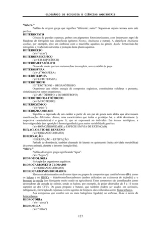GLOSSÁRIO DE ECOLOGIA E CIÊNCIAS AMBIENTAIS
127
“hetero-”
Prefixo de origem grega que significa “diferente; outro”. Seguem-se alguns termos com este
prefixo.
HETEROCISTO
Células de paredes espessas, pobres em pigmentos fotossintetizantes, com importante papel de
fixadoras de nitrogênio nas cianofíceas (gêneros Nostoc, Anabaena e outras). A cianofícea Anabaena
azollae, por exemplo, vive em simbiose com a macrófita aquática do gênero Azolla fornecendo-lhe
nitrogênio e recebendo nutrientes e proteção desta planta aquática.
HETEROÉCIO
(Ver “-écio”)
HETEROESPECÍFICO
(Ver CO-ESPECÍFICO)
HETEROMETABÓLICO
Diz-se do inseto que tem metamorfose incompleta, sem o estádio de pupa.
HETEROSFERA
(Ver ATMOSFERA)
HETEROTERMIA
(Ver ECTOTERMIA)
HETERÓTROFO
HETERÓTROFO = ORGANÓTROFO
Organismo que obtém energia de compostos orgânicos, constituintes celulares e portanto,
sintetizados por outros organismos.
(Ver AUTÓTROFO; e QUIMIÓTROFO)
HETERÓTROFO-LITÓTROFO
(Ver MIXÓTROFO)
HETEROXÊNICO
(Ver “pleo-”)
HETEROZIGOSIDADE
Significa a expressão de um caráter a partir de um par de genes com alelos que determinam
manifestações diferentes. Assim, uma característica que tenha o genótipo Aa, o alelo dominante (e
respectiva característica) é o gene A, que se expressará no indivíduo. Em termos ecológicos, a
heterozigosidade (em oposição à homozigosidade) gera maior variabilidade genética.
(Ver HOMOZIGOSIDADE; e ESPÉCIE EM VIA DE EXTINÇÃO)
HEXACLORETO DE BENZENO
(Ver ORGANOCLORADO)
HIBERNAÇÃO
HIBERNAÇÃO = ESTIVAÇÃO
Período de dormência, também chamado de latente ou quiescente (baixa atividade metabólica)
de certos animais, durante o inverno (estação fria).
“hidro-”
Prefixo de origem grega significando “água”.
(Ver “higro-”)
HIDROBIOLOGIA
Biologia dos organismos aquáticos.
HIDROCARBONETO CLORADO
(Ver ORGANOCLORADO)
HIDROCARBONOS BROMADOS
São assim denominados os diversos tipos ou grupos de compostos que contêm bromo (Br), como
os halons e os HBFCs − hidrobromofluorcarbonos (ambos utilizados em extintores de incêndio) e o
brometo de metila (um fumigante muito usado na agricultura). Esses compostos são considerados como
destruidores da camada de ozônio, sendo os halons, por exemplo, de poder destruidor de 3 a 10 vezes
superior ao dos CFCs. Os gases propano e butano, que também podem ser usados em aerossóis,
refrigeração, fabricação de espumas e como agentes de limpeza, são conhecidos como hidrocarbonos.
Aos compostos que contêm um ou mais halogênios ligado(s) ao carbono, dá-se o nome de
halocarbonos.
HIDROCORIA
(Ver “-coria”)
HIDROFILIA
(Ver “-filia”)
 