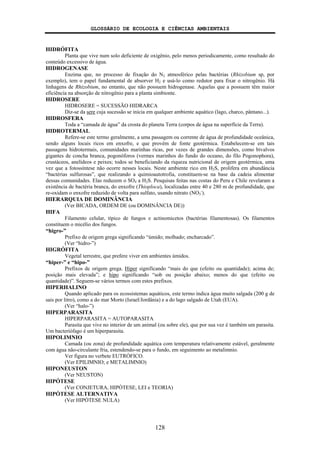 GLOSSÁRIO DE ECOLOGIA E CIÊNCIAS AMBIENTAIS
128
HIDRÓFITA
Planta que vive num solo deficiente de oxigênio, pelo menos periodicamente, como resultado do
conteúdo excessivo de água.
HIDROGENASE
Enzima que, no processo de fixação do N2 atmosférico pelas bactérias (Rhizobium sp, por
exemplo), tem o papel fundamental de absorver H2 e usá-lo como redutor para fixar o nitrogênio. Há
linhagens de Rhizobium, no entanto, que não possuem hidrogenase. Aquelas que a possuem têm maior
eficiência na absorção de nitrogênio para a planta simbionte.
HIDROSERE
HIDROSERE = SUCESSÃO HIDRARCA
Diz-se da sere cuja sucessão se inicia em qualquer ambiente aquático (lago, charco, pântano...).
HIDROSFERA
Toda a “camada de água” da crosta do planeta Terra (corpos de água na superfície da Terra).
HIDROTERMAL
Refere-se este termo geralmente, a uma passagem ou corrente de água de profundidade oceânica,
sendo alguns locais ricos em enxofre, e que provém de fonte geotérmica. Estabelecem-se em tais
passagens hidrotermais, comunidades marinhas ricas, por vezes de grandes dimensões, como bivalvos
gigantes de concha branca, pogonóforos (vermes marinhos do fundo do oceano, do filo Pogonophora),
crustáceos, anelídeos e peixes; todos se beneficiando da riqueza nutricional de origem geotérmica, uma
vez que a fotossíntese não ocorre nesses locais. Neste ambiente rico em H2S, prolifera em abundância
“bactérias sulfurosas”, que realizando a quimioautotrofia, constituem-se na base da cadeia alimentar
dessas comunidades. Elas reduzem o SO4 a H2S. Pesquisas feitas nas costas do Peru e Chile revelaram a
existência de bactéria branca, do enxofre (Thioploca), localizadas entre 40 e 280 m de profundidade, que
re-oxidam o enxofre reduzido de volta para sulfato, usando nitrato (NO3
-
).
HIERARQUIA DE DOMINÂNCIA
(Ver BICADA, ORDEM DE (ou DOMINÂNCIA DE))
HIFA
Filamento celular, típico de fungos e actinomicetos (bactérias filamentosas). Os filamentos
constituem o micélio dos fungos.
“higro-”
Prefixo de origem grega significando “úmido; molhado; encharcado”.
(Ver “hidro-”)
HIGRÓFITA
Vegetal terrestre, que prefere viver em ambientes úmidos.
“hiper-” e “hipo-”
Prefixos de origem grega. Hiper significando “mais do que (efeito ou quantidade); acima de;
posição mais elevada”; e hipo significando “sob ou posição abaixo; menos do que (efeito ou
quantidade)”. Seguem-se vários termos com estes prefixos.
HIPERHALINO
Quando aplicado para os ecossistemas aquáticos, este termo indica água muito salgada (200 g de
sais por litro), como a do mar Morto (Israel/Jordânia) e a do lago salgado de Utah (EUA).
(Ver “halo-”)
HIPERPARASITA
HIPERPARASITA = AUTOPARASITA
Parasita que vive no interior de um animal (ou sobre ele), que por sua vez é também um parasita.
Um bacteriófago é um hiperparasita.
HIPOLIMNIO
Camada (ou zona) de profundidade aquática com temperatura relativamente estável, geralmente
com água não-circulante fria, estendendo-se para o fundo, em seguimento ao metalimnio.
Ver figura no verbete EUTRÓFICO.
(Ver EPILIMNIO; e METALIMNIO)
HIPONEUSTON
(Ver NEUSTON)
HIPÓTESE
(Ver CONJETURA, HIPÓTESE, LEI e TEORIA)
HIPÓTESE ALTERNATIVA
(Ver HIPÓTESE NULA)
 