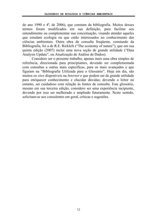 GLOSSÁRIO DE ECOLOGIA E CIÊNCIAS AMBIENTAIS
12
do ano 1990 e 4a
, de 2006), que constam da bibliografia. Muitos desses
termos foram modificados em sua definição, para facilitar seu
entendimento ou complementar sua conceituação, visando atender aqueles
que estudam ecologia ou que estão interessados no conhecimento das
ciências ambientais. Outra obra de consulta freqüente, constando da
Bibliografia, foi a de R.E. Ricklefs (“The economy of nature”), que em sua
quinta edição (2007) inclui uma nova seção de grande utilidade (“Data
Analysis Update”, ou Atualização de Análise de Dados).
Considero ser o presente trabalho, apenas mais uma obra simples de
referência, direcionada para principiantes, devendo ser complementada
com consultas a outras mais específicas, para os mais avançados e que
figuram na “Bibliografia Utilizada para o Glossário”. Hoje em dia, são
muitos os sites disponíveis na Internet e que podem ser de grande utilidade
para enriquecer conhecimento e elucidar dúvidas; devendo o leitor no
entanto, ser cuidadoso com relação às fontes de consulta. Este glossário,
mesmo em sua terceira edição, considero ser uma experiência incipiente,
devendo por isso ser melhorado e ampliado futuramente. Neste sentido,
solicitam-se aos consulentes em geral, críticas e sugestões.
 