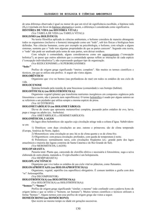 GLOSSÁRIO DE ECOLOGIA E CIÊNCIAS AMBIENTAIS
130
de uma diferença observada é igual ou menor do que um nível de significância escolhido, a hipótese nula
(H0) é rejeitada em favor da hipótese alternativa e assim, a diferença é considerada como significativa.
HISTÓRIA DE VIDA (ou HISTÓRIA VITAL)
(Ver TABELA DE VIDA (ou TABELA VITAL))
HOLISMO (ou HOLÍSTICO)
Na teoria filosófica aplicada às ciências ambientais, o holismo considera de maneira abrangente
todos os organismos (inclusive o homem) interagindo como um “todo”, sob leis físicas e biológicas bem
definidas. Nas ciências humanas, como por exemplo na psicobiologia, o holismo, com relação a alguns
sistemas, sustenta que o “todo tem algumas propriedades de que as partes carecem”. Segundo esta teoria,
o “todo” não pode ser analisado pela soma de suas partes, sem deixar resíduos.
Com relação à comunidade, alguns consideram-na como um superorganismo (“concepção
holística”), ao passo que outros admitem que a comunidade apenas reflete as interações de cada espécie
(“concepção individualística”), não expressando qualquer tipo de organização.
(Ver REDUCIONISMO; e SUPERORGANISMO)
“holo-”
Prefixo de origem grega significando “inteiro; completo”. São muitos os termos científicos e
técnicos, em que se utiliza este prefixo. A seguir são vistos alguns.
HOLOBÊNTICO
Organismo que vive no bentos (nas profundezas do mar) em todos os estádios do seu ciclo de
vida.
HOLOCENOSE
Sistema formado pela reunião de uma biocenose (comunidade) e seu biotopo (habitat).
HOLOFÍTICO(A) (ou HOLOTRÓFICO(A))
Organismo vegetal (planta) que transforma nutrientes inorgânicos em compostos orgânicos pela
fotossíntese e assim, não é parasita nem saprofítico(a). O termo holotrófico é usado por alguns autores ao
se referirem a um predador que utiliza sempre a mesma espécie de presa.
(Ver AUTÓTROFO)
HOLOMETABÓLICO (ou HOLOMETÁBOLO)
Diz-se do inseto que apresenta metamorfose completa, passando pelos estádios de ovo, larva,
pupa e imago ou adulto (ex.: borboleta).
(Ver AMETABÓLICO; e HEMIMETABÓLICO)
HOLOMÍTICOS, LAGOS
Os lagos ditos holomíticos são aqueles cuja circulação atinge toda a coluna d’água. Subdividem-
se em:
1) Dimíticos: com duas circulações ao ano; outono e primavera; são de clima temperado
(Europa, América do Norte, Japão).
2) Monomíticos: uma circulação ao ano; há os de clima quente e os de clima frio.
3) Oligomíticos: com pouca circulação; profundos, com queda de temperatura à noite.
4) Polimíticos: normalmente raros, com circulações freqüentes (ex.: grande parte dos lagos
amazônicos e maioria das lagoas costeiras de Santa Catarina e do Rio Grande do Sul).
(Ver MEROMÍTICOS, LAGOS)
HOLOPARASITA
Parasita total. Planta que, carecendo de clorofila efetiva e necessária à fotossíntese, suga a seiva
elaborada de outra planta, matando-a. O cipó-chumbo é um holoparasita.
(Ver HEMIPARASITA)
HOLOPLANCTÔNICO
Organismo que vive todos os estádios de seu ciclo vital no plâncton, como flutuantes.
HOLOSAPRÓFITA(O) (ou HOLOSAPROFÍTICO(A))
Organismo, vegetal, saprófito (ou saprofítico) obrigatório. É comum também a grafia com dois
“ss”: holossaprófita.
(Ver DECOMPOSITOR)
HOLOTRÓFICO(A) (ou HOLOFÍTICO(A))
(Ver HOLOFÍTICO(A) ou HOLOTRÓFICO(A))
“homeo-” / “homo-”
Prefixo de origem grega significando “similar; o mesmo” (não confundir com a palavra homo de
origem latina e que se refere a “homem; ser humano”). Muitos termos científicos e técnicos utilizam a
forma “homeo-”. Alguns termos com esse prefixo de origem grega são vistos a seguir.
HOMEÓCRONO (ou HOMÓCRONO)
Que ocorre ao mesmo tempo ou idade em gerações sucessivas.
 