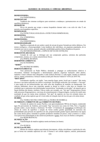GLOSSÁRIO DE ECOLOGIA E CIÊNCIAS AMBIENTAIS
131
HOMEOTERMIA
(Ver ENDOTERMIA)
HOMEOSTASE
Tendência dos sistemas ecológicos para resistirem a mudanças e permanecerem em estado de
equilíbrio (dinâmico).
HOMOÉCIO
Diz-se do parasita que ocupa o mesmo hospedeiro durante todo o seu ciclo de vida. É um
parasita com hospedeiro específico.
HOMÓLOGOS
(Ver ESTRUTURAS ANÁLOGAS e ESTRUTURAS HOMÓLOGAS)
HOMOSFERA
(Ver ATMOSFERA)
HOMOTERMIA
(Ver ENDOTERMIA)
HOMOZIGOSIDADE
Significa a expressão de um caráter a partir de um par de genes formado por alelos idênticos. Em
termos ecológicos, a homozigosidade é uma tendência dos indivíduos, em pequenas populações, de se
cruzarem uns com os outros, gerando reduzida variabilidade genética (baixa freqüência de genes).
(Ver HETEROZIGOSIDADE; e ESPÉCIE EM VIA DE EXTINÇÃO)
HORIZONTE (DO SOLO)
Camada do solo que se distingue por sua composição química, estrutura das partículas
componentes, textura, cor e outras características físicas.
(Ver PERFIL DO SOLO)
HORMÔNIO AMBIENTAL
(Ver ECTOCRINO)
“HORN”
(Ver MATRIZ DE HORN)
HORTO FLORESTAL
Área pertencente ao Poder Público, destinada a: propagar os conhecimentos relativos à
silvicultura, mediante investigações e demonstrações práticas; organizar instruções sobre plantio,
replantio e tratos culturais mais adequados a cada essência florestal e a cada região; estudar as essências
nativas, manter sementeiras e fornecer mudas (criado pelo Decreto Federal nº 4.439, de 26/07/39).
“HOT SPOT”
Literalmente significa, em inglês, “uma mancha (lugar, ponto, local) que é quente”. São muito
diversos o uso desta expressão em ciência e tecnologia. Em biologia molecular, por exemplo, o “hot spot”
é uma região de um polinucleotídeo que sofre uma alta freqüência de mutação ou transposição. Em
ciências ambientais usa-se esta expressão quando se deseja se referir a uma área ou situação (ou
condição) que se apresenta com determinadas características “acentuadas ou elevadas”, de maneira que as
façam distintas das demais, similares. Fala-se então, por exemplo, em: “hot spot” biogeoquímico (locais
onde processos biogeoquímicos, com taxas de armazenamento e biogeociclagem, ocorrem de modo mais
acentuado do que em outras áreas similares); “hot spot” de espécies em risco de extinção (áreas em
condição tal que certas espécies que ali vivem estão em situação mais de risco do que a de outras áreas).
HUBBEL
(Ver TEORIA NEUTRA UNIFICADA (ou TEORIA DE HUBBEL))
HUMBOLDT, CORRENTE DE (ou CORRENTE DO PERU)
Corrente do sudeste do oceano Pacífico, com aproximadamente 900 km de largura, conduzindo
água fria proveniente da Antártica, provocando “fog” (nevoeiro) nas costas do Chile, Peru e Equador)
gerando aridez, exceto durante o fenômeno “El Niño”. O fenômeno de ressurgência (combinação dos
efeitos de ventos de superfície e rotação da Terra) conduz grande quantidade de nutrientes das
profundidades para próximo da superfície do mar, proporcionando grande riqueza planctônica nas águas
das costas desses países, tornando-os grandes produtores mundiais de peixes, como a enchova e o atum.
Aves piscívoras (alimentando-se das enchovas) produzem o guano, fezes ricas em fósforo e nitrogênio.
(Ver RESSURGÊNCIA)
HUMIFICAÇÃO
Transformação de matéria orgânica morta em humus (ou humo).
HUMO
(Ver HUMUS)
HUMUS (ou HUMO)
Mistura de matéria orgânica parcialmente decomposta, células microbianas e partículas de solo,
que se forma nas camadas superiores do solo. O humus é um colóide orgânico, amorfo, praticamente
 