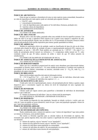 GLOSSÁRIO DE ECOLOGIA E CIÊNCIAS AMBIENTAIS
137
ÍNDICE DE ABUNDÂNCIA
Grau em que se expressa a dominância de uma ou mais espécies numa comunidade, baseando-se
no valor de importância de cada espécie; pode ser calculado pela seguinte fórmula:
c = Σ(ni/N)2
, onde:
c = concentração de dominância;
ni = valor de importância para cada espécie (nº de indivíduos, biomassa, produção etc);
N = total dos valores de importância.
(Ver DOMINANTE ECOLÓGICO)
ÍNDICE DE AFINIDADE
(Ver ÍNDICE DE SIMILARIDADE)
ÍNDICE DE ÁREA FOLIAR
Relação entre a área das folhas, projetada sobre uma unidade de área de superfície terrestre. Um
índice de valor 4, ou seja, a superfície foliar exposta à luz é quatro vezes superior à superfície do solo,
indica uma elevada produção líquida; mas um índice de 8 a 10 (encontrado em florestas clímaces) indica
uma elevada produção bruta (perda respiratória para manter grande quantidade de folhas).
ÍNDICE DE ARIDEZ (Ia)
Medida do suprimento efetivo de umidade, usado na classificação de tipos de solo ou de clima,
calculado pela relação do déficit de umidade (d) para a evapotranspiração potencial (PE), expresso em
porcentagem, ou seja Ia = 100 d/PE. Pode também ser calculado por Ia = 12P/T(T + 10), onde P é a
média da precipitação pluvial mensal em milímetros e T a temperatura média mensal em o
C; valor
resultante menor do que 20 indica aumento de aridez e maior do que 20 indica aumento de
umedecimento.
(Ver ÍNDICE DE PALMER DE SEVERIDADE DE SECA)
ÍNDICE DE ASSOCIAÇÃO (ou COEFICIENTE DE ASSOCIAÇÃO)
(Ver ASSOCIAÇÃO VEGETAL)
ÍNDICE DE BERGER-PARKER
Índice que usa a abundância proporcional da espécie mais abundante num determinado habitat,
comunidade ou amostra, numa escala de 0 – 10, como medida da dominância. É também uma medida da
diversidade (d) de um habitat, comunidade ou amostra, calculada como: d = Nmax/Nt, onde Nmax é a
abundância da espécie dominante.
ÍNDICE DE BRILLOUIN
Índice da diversidade específica derivada de informação teórica:
D = 1/N X log2N!/(n1! N2! ... ns!), onde N é o número total de indivíduos observado numa
amostra e n1, n2 ... ns é o número de indivíduos das espécies 1, 2 ... s.
ÍNDICE DE DEFICIÊNCIA DE ÁGUA
É dado pelo valor de evapotranspiração, menos o de precipitação pluvial. Indica o quanto a água
disponível para o crescimento vegetal cai, abaixo do nível de transpiração de uma vegetação em
crescimento.
ÍNDICE DE DENSIDADE
Cálculo usado por alguns autores para quantificar a densidade de indivíduos de determinada
espécie e que é dado por:
d = número ou biomassa de indivíduos / área ou volume total da amostragem.
(Ver ABUNDÂNCIA, DENSIDADE e DENSIDADE ECOLÓGICA)
ÍNDICE DE DISPERSÃO
Uma medida da dispersão de uma população, baseada na relação variância : média; gera um
valor de 1 para um padrão ao acaso (aleatório), maior do que 1 para uma população agregada e menor do
que 1 para uma população uniforme.
ÍNDICE DE DISSIMILARIDADE
(Ver ÍNDICE DE SIMILARIDADE)
ÍNDICE DE DIVERSIDADE (DE ESPÉCIES)
Razão estabelecida entre o número de espécies e seus “valores de importância” (que tanto podem
ser número ou biomassa, como produtividade).
São muitas as fórmulas sugeridas para se calcular indices de diversidade de espécies. São
mostradas aqui, apenas algumas delas; mas antes vejamos o significado dos termos geralmente utilizados
nas fórmulas:
S = número de espécies, seja na “amostra” ou na “população”;
K = número de taxa (plural de taxon), seja na “amostra” ou na “população”;
N = número de indivíduos numa população ou comunidade;
Ni = número de indivíduos da espécie i de uma população ou comunidade;
n = número de indivíduos numa amostra de uma população;
 