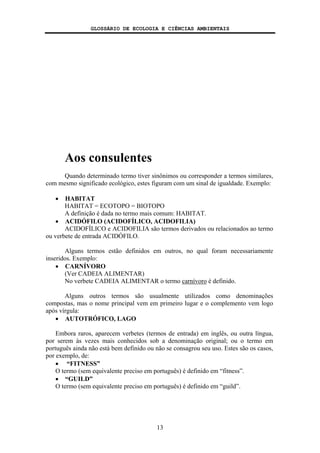 GLOSSÁRIO DE ECOLOGIA E CIÊNCIAS AMBIENTAIS
13
Aos consulentes
Quando determinado termo tiver sinônimos ou corresponder a termos similares,
com mesmo significado ecológico, estes figuram com um sinal de igualdade. Exemplo:
• HABITAT
HABITAT = ECOTOPO = BIOTOPO
A definição é dada no termo mais comum: HABITAT.
• ACIDÓFILO (ACIDOFÍLICO, ACIDOFILIA)
ACIDOFÍLICO e ACIDOFILIA são termos derivados ou relacionados ao termo
ou verbete de entrada ACIDÓFILO.
Alguns termos estão definidos em outros, no qual foram necessariamente
inseridos. Exemplo:
• CARNÍVORO
(Ver CADEIA ALIMENTAR)
No verbete CADEIA ALIMENTAR o termo carnívoro é definido.
Alguns outros termos são usualmente utilizados como denominações
compostas, mas o nome principal vem em primeiro lugar e o complemento vem logo
após vírgula:
• AUTOTRÓFICO, LAGO
Embora raros, aparecem verbetes (termos de entrada) em inglês, ou outra língua,
por serem às vezes mais conhecidos sob a denominação original; ou o termo em
português ainda não está bem definido ou não se consagrou seu uso. Estes são os casos,
por exemplo, de:
• “FITNESS”
O termo (sem equivalente preciso em português) é definido em “fitness”.
• “GUILD”
O termo (sem equivalente preciso em português) é definido em “guild”.
 