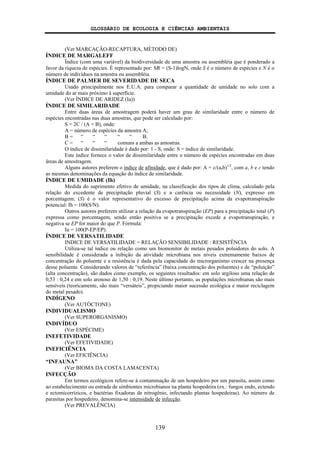 GLOSSÁRIO DE ECOLOGIA E CIÊNCIAS AMBIENTAIS
139
(Ver MARCAÇÃO-RECAPTURA, MÉTODO DE)
ÍNDICE DE MARGALEFF
Índice (com uma variável) da biodiversidade de uma amostra ou assembléia que é ponderado a
favor da riqueza de espécies. É representado por: SR = (S-1)logN, onde S é o número de espécies e N é o
número de indivíduos na amostra ou assembléia.
ÍNDICE DE PALMER DE SEVERIDADE DE SECA
Usado principalmente nos E.U.A. para comparar a quantidade de umidade no solo com a
umidade do ar mais próximo à superfície.
(Ver ÍNDICE DE ARIDEZ (Ia))
ÍNDICE DE SIMILARIDADE
Entre duas áreas de amostragem poderá haver um grau de similaridade entre o número de
espécies encontradas nas duas amostras, que pode ser calculado por:
S = 2C / (A + B), onde:
A = número de espécies da amostra A;
B = “ “ “ “ “ B;
C = “ “ “ comuns a ambas as amostras.
O índice de dissimilaridade é dado por: 1 - S, onde: S = índice de similaridade.
Este índice fornece o valor de dissimilaridade entre o número de espécies encontradas em duas
áreas de amostragem.
Alguns autores preferem o índice de afinidade, que é dado por: A = c/(a.b)1/2
, com a, b e c tendo
as mesmas denominações da equação do índice de similaridade.
ÍNDICE DE UMIDADE (Ih)
Medida do suprimento efetivo de umidade, na classificação dos tipos de clima, calculado pela
relação do excedente de precipitação pluvial (S) e a carência ou necessidade (N), expresso em
porcentagem; (S) é o valor representativo do excesso de precipitação acima da evapotranspiração
potencial: Ih = 100(S/N).
Outros autores preferem utilizar a relação da evapotranspiração (EP) para a precipitação total (P)
expressa como porcentagem, sendo então positiva se a precipitação excede a evapotranspiração, e
negativa se EP for maior do que P. Fórmula:
Iu = 100(P-EP/EP).
ÍNDICE DE VERSATILIDADE
INDICE DE VERSATILIDADE = RELAÇÃO SENSIBILIDADE : RESISTÊNCIA
Utiliza-se tal índice ou relação como um biomonitor de metais pesados poluidores do solo. A
sensibilidade é considerada a inibição da atividade microbiana nos níveis extremamente baixos de
concentração do poluente e a resistência é dada pela capacidade do microrganismo crescer na presença
desse poluente. Considerando valores de “referência” (baixa concentração dos poluentes) e de “poluição”
(alta concentração), são dados como exemplo, os seguintes resultados: em solo argiloso uma relação de
0,53 : 0,24 e em solo arenoso de 1,50 : 0,19. Neste último portanto, as populações microbianas são mais
sensíveis (teoricamente, são mais “versáteis”, propiciando maior sucessão ecológica e maior reciclagem
do metal pesado).
INDÍGENO
(Ver AUTÓCTONE)
INDIVIDUALISMO
(Ver SUPERORGANISMO)
INDIVÍDUO
(Ver ESPÉCIME)
INEFETIVIDADE
(Ver EFETIVIDADE)
INEFICIÊNCIA
(Ver EFICIÊNCIA)
“INFAUNA”
(Ver BIOMA DA COSTA LAMACENTA)
INFECÇÃO
Em termos ecológicos refere-se à contaminação de um hospedeiro por um parasita, assim como
ao estabelecimento ou entrada de simbiontes microbianos na planta hospedeira (ex.: fungos endo, ectendo
e ectomicorrízicos, e bactérias fixadoras de nitrogênio, infectando plantas hospedeiras). Ao número de
parasitas por hospedeiro, denomina-se intensidade de infecção.
(Ver PREVALÊNCIA)
 