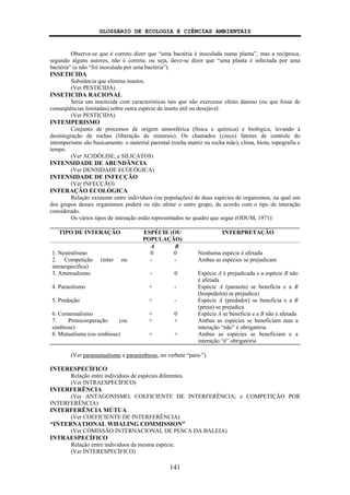 GLOSSÁRIO DE ECOLOGIA E CIÊNCIAS AMBIENTAIS
141
Observe-se que é correto dizer que “uma bactéria é inoculada numa planta”, mas a recíproca,
segundo alguns autores, não é correta; ou seja, deve-se dizer que “uma planta é infectada por uma
bactéria” (e não “foi inoculada por uma bactéria”).
INSETICIDA
Substância que elimina insetos.
(Ver PESTICIDA)
INSETICIDA RACIONAL
Seria um inseticida com características tais que não exercesse efeito danoso (ou que fosse de
conseqüências limitadas) sobre outra espécie de inseto útil ou desejável.
(Ver PESTICIDA)
INTEMPERISMO
Conjunto de processos de origem atmosférica (física e química) e biológica, levando à
desintegração de rochas (liberação de minerais). Os chamados (cinco) fatores de controle do
intemperismo são basicamente: o material parental (rocha matriz ou rocha mãe), clima, biota, topografia e
tempo.
(Ver ACIDÓLISE; e SILICATOS)
INTENSIDADE DE ABUNDÂNCIA
(Ver DENSIDADE ECOLÓGICA)
INTENSIDADE DE INFECÇÃO
(Ver INFECÇÃO)
INTERAÇÃO ECOLÓGICA
Relação existente entre indivíduos (ou populações) de duas espécies de organismos, na qual um
dos grupos desses organismos poderá ou não afetar o outro grupo, de acordo com o tipo de interação
considerado.
Os vários tipos de interação estão representados no quadro que segue (ODUM, 1971):
TIPO DE INTERAÇÃO ESPÉCIE (OU
POPULAÇÃO)
INTERPRETAÇÃO
A B
1. Neutralismo 0 0 Nenhuma espécie é afetada
2. Competição (inter ou
intraespecífica)
- - Ambas as espécies se prejudicam
3. Amensalismo - 0 Espécie A é prejudicada e a espécie B não
é afetada
4. Parasitismo + - Espécie A (parasita) se beneficia e a B
(hospedeira) se prejudica)
5. Predação + - Espécie A (predador) se beneficia e a B
(presa) se prejudica
6. Comensalismo + 0 Espécie A se beneficia e a B não é afetada
7. Protocooperação (ou
simbiose)
+ + Ambas as espécies se beneficiam mas a
interação “não” é obrigatória
8. Mutualismo (ou simbiose) + + Ambas as espécies se beneficiam e a
interação “é” obrigatória
(Ver paramutualismo e parasimbiose, no verbete “para-”)
INTERESPECÍFICO
Relação entre indivíduos de espécies diferentes.
(Ver INTRAESPECÍFICO)
INTERFERÊNCIA
(Ver ANTAGONISMO; COEFICIENTE DE INTERFERÊNCIA; e COMPETIÇÃO POR
INTERFERÊNCIA)
INTERFERÊNCIA MÚTUA
(Ver COEFICIENTE DE INTERFERÊNCIA)
“INTERNATIONAL WHALING COMMISSION”
(Ver COMISSÃO INTERNACIONAL DE PESCA DA BALEIA)
INTRAESPECÍFICO
Relação entre indivíduos da mesma espécie.
(Ver INTERESPECÍFICO)
 