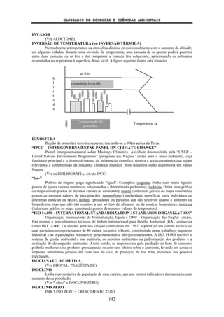 GLOSSÁRIO DE ECOLOGIA E CIÊNCIAS AMBIENTAIS
142
INVASOR
(Ver ALÓCTONE)
INVERSÃO DE TEMPERATURA (ou INVERSÃO TÉRMICA)
Normalmente a temperatura da atmosfera diminui proporcionalmente com o aumento da altitude;
em algumas cidades, durante uma inversão de temperatura, uma camada de ar quente poderá penetrar
entre duas camadas de ar frio e daí comprimir a camada fria subjacente, aprisionando os poluentes
acumulados no ar próximo à superfície desse local. A figura seguinte ilustra esta situação:
IONOSFERA
Região da atmosfera terrestre superior, iniciando-se a 90km acima da Terra.
“IPCC – INTERGOVERNMENTAL PANEL ON CLIMATE CHANGE”
Painel Intergovernamental sobre Mudança Climática. Atividade desenvolvida pela “UNEP –
United Nations Environment Programme” (programa das Nações Unidas para o meio ambiente), cuja
finalidade principal é o desenvolvimento da informação científica, técnica e socio-econômica que sejam
relevantes à compreensão da mudança climática mundial. Seus relatórios estão disponíveis em várias
línguas.
(Ver na BIBLIOGRAFIA, site do IPCC)
“iso-”
Prefixo de origem grega significando “igual”. Exemplos: isograma (linha num mapa ligando
pontos de iguais valores numéricos relacionados a determinado parâmetro); isohalino (linha num gráfico
ou mapa unindo pontos de mesmos valores de salinidade); isoieta (linha num gráfico ou mapa conectando
pontos de mesmos valores de precipitação); isomorfismo (similaridade superficial entre indivíduos de
diferentes espécies ou raças); isófago (predadores ou parasitas que são seletivos quanto a alimento ou
hospedeiros, mas que não são restritos a um só tipo de alimento ou de espécie hospedeira); isoterma
(linha num gráfico ou mapa conectando pontos de mesmos valores de temperatura).
“ISO 14.000 - INTERNATIONAL STANDARDIZATION / STANDARDS ORGANIZATION”
Organização Internacional de Normalização, ligada à ONU - Organização das Nações Unidas,
fixa normas e procedimentos técnicos de âmbito internacional para Gestão Ambiental (GA), conhecida
como ISO 14.000. Os estudos para sua criação começaram em 1992, a partir de um comitê técnico do
qual participaram representantes de 40 países, inclusive o Brasil, contribuindo nesse trabalho o segmento
industrial e as organizações normativas governamentais e não-governamentais. A ISO 14.000 envolve o
sistema de gestão ambiental e sua auditoria, os aspectos ambientais na padronização dos produtos e a
avaliação do desempenho ambiental. Assim sendo, os responsáveis pela produção de bens de consumo
poderão melhorar seus produtos preocupando-se com seus efeitos sobre o ambiente, levando em conta os
impactos ambientais gerados em cada fase do ciclo da produção de tais bens, incluindo sua possível
reciclagem.
ISOCIANATO DE METILA
(Ver BHOPAL, TRAGÉDIA DE)
ISOCLINO
Linha representativa da população de uma espécie, que une pontos indicadores da mesma taxa de
aumento dessa população.
(Ver “-clino” e ISOCLINO ZERO)
ISOCLINO ZERO
ISOCLINO ZERO = CRESCIMENTO ZERO
camada de inversão
ar frio
Temperatura →
Concentração de
poluentes
A
l
t
i
t
u
d
e
 