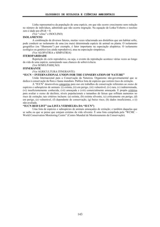 GLOSSÁRIO DE ECOLOGIA E CIÊNCIAS AMBIENTAIS
143
Linha representativa da população de uma espécie, em que não ocorre crescimento nem redução
no número de indivíduos, admitindo que não ocorra migração. Na equação de Lotka-Volterra o isoclino
zero é dado por dN/dt = 0.
(Ver “-clino” e ISOCLINO)
ISOLAMENTO
A combinação de diversos fatores, muitas vezes relacionada aos distúrbios que um habitat sofre,
pode conduzir ao isolamento de uma (ou mais) determinada espécie de animal ou planta. O isolamento
geográfico (ou “ilhamento”) por exemplo, é fator importante na especiação alopátrica. O isolamento
ecológico ou genético (ou ainda reprodutivo), atua na especiação simpátrica.
(Ver ALOPATRIA e SIMPATRIA)
ITEROPARIDADE
Repetição do ciclo reprodutivo, ou seja, o evento da reprodução acontece várias vezes ao longo
da vida de uma espécie, aumentando suas chances de sobrevivência.
(Ver SEMELPARIÇÃO)
ITINERANTE
(Ver AGRICULTURA ITINERANTE)
“IUCN − INTERNATIONAL UNION FOR THE CONSERVATION OF NATURE”
União Internacional para a Conservação da Natureza. Organismo não-governamental que se
dedica à conservação da flora e fauna mundiais. Publica lista de espécies que correm risco de extinção.
A “IUCN” desenvolveu categorias para uso em trabalhos de conservação referentes ao status de
espécies e subespécies de animais: (i) extinta, (ii) em perigo, (iii) vulnerável, (iv) rara, (v) indeterminada,
(vi) insuficientemente conhecida, (vii) ameaçada e (viii) comercialmente ameaçada. E propôs critérios
para avaliar o status de declínio, níveis populacionais e tamanhos de faixas que reflitam aumentos no
risco de extinção; tais critérios incluem: (a) extinta, (b) extinta silvestre, (c) criticamente em perigo, (d)
em perigo, (e) vulnerável, (f) dependente de conservação, (g) baixo risco, (h) dados insuficientes, e (i)
não-avaliada.
“IUCN RED LIST” (ou LISTA VERMELHA DA “IUCN”)
Uma lista de espécies e subespécies de animais ameaçados de extinção; e também daquelas que
se saiba ou que se pense que estejam extintas da vida silvestre. É uma lista compilada pela “WCMC –
World Conservation Monitoring Centre” (Centro Mundial de Monitoramento da Conservação).
 