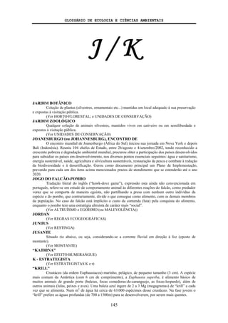 GLOSSÁRIO DE ECOLOGIA E CIÊNCIAS AMBIENTAIS
145
J / K
JARDIM BOTÂNICO
Coleção de plantas (silvestres, ornamentais etc...) mantidas em local adequado à sua preservação
e expostas à visitação pública.
(Ver HORTO FLORESTAL; e UNIDADES DE CONSERVAÇÃO)
JARDIM ZOOLÓGICO
Qualquer coleção de animais silvestres, mantidos vivos em cativeiro ou em semiliberdade e
expostos à visitação pública.
(Ver UNIDADES DE CONSERVAÇÃO)
JOANESBURGO (ou JOHANNESBURG), ENCONTRO DE
O encontro mundial de Joanesburgo (África do Sul) iniciou sua jornada em Nova York e depois
Bali (Indonésia). Reuniu 104 chefes de Estado, entre 26/agosto e 4/setembro/2002, tendo reconhecido a
crescente pobreza e degradação ambiental mundial, procurou obter a participação dos países desenvolvidos
para subsidiar os países em desenvolvimento, nos diversos pontos essenciais seguintes: água e sanitarismo,
energia sustentável, saúde, agricultura e silvicultura sustentáveis, restauração da pesca e combate à redução
da biodiversidade e à desertificação. Gerou como documento principal um Plano de Implementação,
prevendo para cada um dos itens acima mencionados prazos de atendimento que se estenderão até o ano
2020.
JOGO DO FALCÃO-POMBO
Tradução literal do inglês (“hawk-dove game”), expressão esta ainda não convencionada em
português, refere-se em estudo de comportamento animal às diferentes reações do falcão, como predador
voraz que se comporta de maneira egoísta, não partilhando a presa com nenhum outro indivíduo da
espécie e do pombo, que contrariamente, divide o que consegue como alimento, com os demais membros
da população. No caso do falcão está implícito o custo da contenda (luta) pela conquista do alimento,
enquanto o pombo tem uma estratégia altruísta de caráter mais “social”.
(Ver ALTRUÍSMO e EGOÍSMO (ou MALEVOLÊNCIA))
JORDAN
(Ver REGRAS ECOGEOGRÁFICAS)
JUNDUS
(Ver RESTINGA)
JUSANTE
Situado rio abaixo, ou seja, considerando-se a corrente fluvial em direção à foz (oposto de
montante).
(Ver MONTANTE)
“KATRINA”
(Ver EFEITO BUMERANGUE)
K - ESTRATEGISTA
(Ver ESTRATEGISTAS K e r)
“KRILL”
Crustáceo (da ordem Euphausiacea) marinho, pelágico, de pequeno tamanho (3 cm). A espécie
mais comum da Antártica (com 6 cm de comprimento), a Euphausia superba, é alimento básico de
muitos animais de grande porte (baleias, focas comedoras-de-caranguejo, as focas-leopardo), além de
outros animais (lulas, peixes e aves). Uma baleia azul ingere de 2 a 3 Mg (megagramas) de “krill” a cada
vez que se alimenta. Num m3
de água há cerca de 63.000 espécimes desse crustáceo. Na fase jovem o
“krill” prefere as águas profundas (de 700 a 1500m) para se desenvolverem, por serem mais quentes.
 
