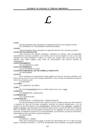 GLOSSÁRIO DE ECOLOGIA E CIÊNCIAS AMBIENTAIS
147
L
LAGO
Sistema limnológico (água continental), em depressão natural do solo, de grande extensão.
(Ver APÊNDICE VII – OS MAIORES LAGOS DO MUNDO)
LAGOA
Sistema limnológico (água continental), em depressão natural do solo, de pequena extensão.
LAGOA DE ESTABILIZAÇÃO
Lagoa feita para reter efluentes (industriais e domésticos ou urbanos), onde são degradados
naturalmente por processos anaeróbios e/ou aeróbios, antes de serem lançados nos rios ou de serem
utilizados para outras finalidades (a vinhaça, ou vinhoto, por exemplo, após esse processo tem sido
utilizado como adubo orgânico, pelas usinas de cana-de-açúcar, num processo chamado de
“fertirrigação”).
LAGO ALOTRÓFICO
(Ver ALOTRÓFICO, LAGO)
LAGO AUTOTRÓFICO
(Ver AUTOTRÓFICO, LAGO)
LAGOS DE FERRADURA, DE MEANDRO ou CRESCENTE
(Ver MEANDROS)
LAGUNA
Diz-se geralmente do represamento de água salgada num braço de mar pouco profundo, entre
bancos de areia ou de um rio que não consegue desembocar no mar, ou ainda, um ajuntamento de água no
interior de um recife ou coral.
(Ver MACEIÓ)
“LA NIÑA”
(Ver CORRENTE “EL NIÑO”)
LARVA
Nos insetos holometabólicos larva é o estádio imaturo entre o ovo e a pupa.
LATÊNCIA
(Ver DORMÊNCIA; e DIAPAUSA)
LATERIZAÇÃO
(Ver LATOLIZAÇÃO)
LATOLIZAÇÃO
LATOLIZAÇÃO = LATERIZAÇÃO = FERRALITIZAÇÃO
Processo de formação de muitos solos tropicais, como por exemplo os latossolos, onde nutrientes
e compostos de sílica são lixiviados (carregados), deixando um material intemperizado e rico em
compostos de ferro (daí também o nome ferralitização) e alumínio (daí o nome alitização). A laterita (ou
laterito ou ferralito), rocha ferruginosa, por vezes com aspecto poroso e terroso com alto teor de óxidos de
ferro e de alumínio, aflora em certas regiões do Brasil como nos chapadões do centro-oeste, na floresta
amazônica, na chapada do Araripe (CE) e no litoral paraibano, em João Pessoa, na ponta do Cabo Branco,
apresentando-se como concreções e arenitos ferruginosos.
(Ver SILICATOS)
LATOSSOLOS
LATOSSOLO = OXISOL
Solos (antes classificados de oxisols, de acordo com classsificação dos E.U.A.) típico de clima
tropical e subtropical, profundo (> 2 m), muito intemperizado, baixa fertilidade, com grande quantidade
 