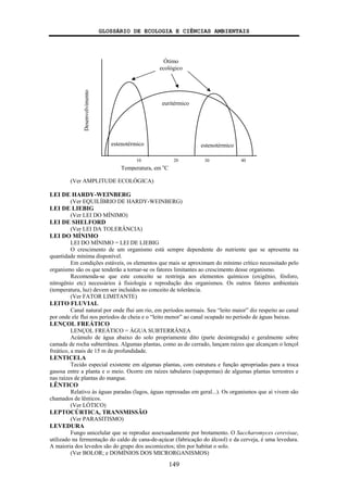 GLOSSÁRIO DE ECOLOGIA E CIÊNCIAS AMBIENTAIS
149
(Ver AMPLITUDE ECOLÓGICA)
LEI DE HARDY-WEINBERG
(Ver EQUILÍBRIO DE HARDY-WEINBERG)
LEI DE LIEBIG
(Ver LEI DO MÍNIMO)
LEI DE SHELFORD
(Ver LEI DA TOLERÂNCIA)
LEI DO MÍNIMO
LEI DO MÍNIMO = LEI DE LIEBIG
O crescimento de um organismo está sempre dependente do nutriente que se apresenta na
quantidade mínima disponível.
Em condições estáveis, os elementos que mais se aproximam do mínimo crítico necessitado pelo
organismo são os que tenderão a tornar-se os fatores limitantes ao crescimento desse organismo.
Recomenda-se que este conceito se restrinja aos elementos químicos (oxigênio, fósforo,
nitrogênio etc) necessários à fisiologia e reprodução dos organismos. Os outros fatores ambientais
(temperatura, luz) devem ser incluídos no conceito de tolerância.
(Ver FATOR LIMITANTE)
LEITO FLUVIAL
Canal natural por onde flui um rio, em períodos normais. Seu “leito maior” diz respeito ao canal
por onde ele flui nos períodos de cheia e o “leito menor” ao canal ocupado no período de águas baixas.
LENÇOL FREÁTICO
LENÇOL FREÁTICO = ÁGUA SUBTERRÂNEA
Acúmulo de água abaixo do solo propriamente dito (parte desintegrada) e geralmente sobre
camada de rocha subterrânea. Algumas plantas, como as do cerrado, lançam raízes que alcançam o lençol
freático, a mais de 15 m de profundidade.
LENTICELA
Tecido especial existente em algumas plantas, com estrutura e função apropriadas para a troca
gasosa entre a planta e o meio. Ocorre em raízes tabulares (sapopemas) de algumas plantas terrestres e
nas raízes de plantas do mangue.
LÊNTICO
Relativo às águas paradas (lagos, águas represadas em geral...). Os organismos que aí vivem são
chamados de lênticos.
(Ver LÓTICO)
LEPTOCÚRTICA, TRANSMISSÃO
(Ver PARASITISMO)
LEVEDURA
Fungo unicelular que se reproduz assexuadamente por brotamento. O Saccharomyces cerevisae,
utilizado na fermentação do caldo de cana-de-açúcar (fabricação do álcool) e da cerveja, é uma levedura.
A maioria dos levedos são do grupo dos ascomicetos; têm por habitat o solo.
(Ver BOLOR; e DOMÍNIOS DOS MICRORGANISMOS)
estenotérmico estenotérmico
Desenvolvimento
10 20 30 40
Temperatura, em o
C
Ótimo
ecológico
euritérmico
 