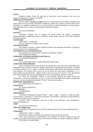 GLOSSÁRIO DE ECOLOGIA E CIÊNCIAS AMBIENTAIS
150
LIANA
Trepadeira lenhosa. Planta (ou cipó) que se desenvolve, tendo geralmente uma árvore por
suporte de sustentação. É portanto, uma epífita.
LIBERAÇÃO ECOLÓGICA
Processo ligado à expansão de habitat. Refere-se à observação de que em ilhas, normalmente há
menos espécies do que em áreas continentais comparáveis, embora essas espécies insulares tenham maior
densidade e se expandam em habitats que, no caso do continente, seriam preenchidos por outras espécies.
Esses fenômenos são, no conjunto, denominados de liberação ecológica.
LIEBIG
(Ver LEI DO MÍNIMO)
LIGNINA
Carboidrato complexo que se deposita na parede celular das plantas, constituindo
fundamentalmente a madeira das árvores e as fibras de muitas plantas. Cerca de 1/4 de toda a fitomassa
da biosfera é lignina.
LIGNÍVORO
LIGNÍVORO = XILÓFAGO
Ser que se alimenta de madeira; como o cupim.
LIGNOCELULOSE
Forte ligação de lignina e celulose, bastante resistente à decomposição microbiana. O bagaço de
cana-de-açúcar é rico em lignocelulose.
LIGNOLÍTICO (ou LIGNINOLÍTICO)
Diz-se do processo em que enzimas específicas decompõem a lignina.
(Ver ENZIMAS DO SOLO)
LIMIAR DE AÇÃO DE CONTROLE (DE PRAGA)
(Ver DANO ECONÔMICO)
LIMITANTE
(Ver FATOR LIMITANTE; e SIMILARIDADE LIMITANTE)
LIMITE DE SIMILARIDADE
Alguns ecólogos desenvolveram modelos que sugerem que existe um limite à similaridade entre
competidores que coexistem. Numa das fórmulas sugeridas para representação desse limite, a condição
que mostra tal limite é: d/w>1, onde d é a distância (num gráfico representativo da utilização de recursos,
como alimento, por exemplo) entre os picos de uso do recurso por cada espécie competidora e w é o
desvio padrão (ou grosseiramente, “largura relativa”) das curvas de uso do recurso. Esta representação
seria muito simplória para uma universalidade desse limite de similaridade, admitem os autores.
Um “ótimo de similaridade” também é uma expressão utilizada por alguns autores que
consideram ser este ponto importante, ou seja, é um nível de similaridade entre espécies competidoras
que, se em excesso ou carência, prejudicará o “fitness” de uma dessas espécies.
LIMITE DE TOLERÂNCIA
(Ver AMPLITUDE ECOLÓGICA)
LIMNÉTICO
(Ver ZONA LIMNÉTICA)
LIMNOCICLO
(Ver BIOSFERA)
LIMNOLOGIA
Literalmente, limnologia (do grego “limnos” = lago e “logos” = estudo) é o estudo dos lagos.
Genericamente a limnologia é o estudo dos ecossistemas não-marinhos, continentais ou epicontinentais,
geralmente dulciaqüícolas (de água doce).
O prefixo “limno” é aplicado a tudo que se refere a tais ambientes, como limnoplâncton,
organismo limnético etc.
LIMO
(Ver TEXTURA DO SOLO)
LINCOLN, ÍNDICE DE
(Ver ÍNDICE DE LINCOLN (ou CAPTURA-MARCAÇÃO-RECAPTURA (MÉTODO DE))
LINHAGEM
LINHAGEM = CEPA = CLONE
População, de células, proveniente (descendente) de uma mesma (única) célula.
Termo muito utilizado em microbiologia. Uma linhagem de bactéria isolada do solo, por
exemplo, gera numa cultura em placa de Petri, uma colônia de células com reações metabólicas idênticas.
(Ver CLONE; e CLONAGEM)
 