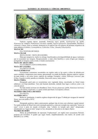 GLOSSÁRIO DE ECOLOGIA E CIÊNCIAS AMBIENTAIS
156
Espécies vegetais típicas: jacarandá, Dalbergia nigra; peroba, Aspidosperma sp; jatobá,
Hymenaea sp; vinhático, Plathymenio reticulata; cupiúba, Tapirira guianensis; massaranduba, Manilkara
salzmanii e outras. Entre os animais, destacam-se as espécies dos seis gêneros de primatas originários da
mata atlântica (Callithrix, Leontopithecus, Callicebus, Cebus, Alouatta e Brachyteles).
MATACÃO
(Ver TEXTURA DO SOLO)
MATA CILIAR
MATA CILIAR = MATA DE GALERIA
Mata que margeia rio, riacho ou córrego, beneficiando-se da disponibilidade de água e nutrientes
que se acumulam nas margens. Reciprocamente, a mata ciliar beneficia o curso d’água que margeia,
protegendo as margens contra erosão, evitando assoreamento.
MATA DE ARAUCÁRIA
(Ver FLORESTA ACICULIFOLIADA)
MATA DE GALERIA
(Ver MATA CILIAR)
MATAS SERRANAS
Ecossistemas comumente encontrados em regiões onde se faz sentir o efeito da altitude,com
maior umidade e temperatura mais amena, apresentando, no estado da Paraíba, algumas espécies vegetais
da mata úmida e, em certos locais, espécies da caatinga. Exemplos: violeta, Dalbergia cearensis; pau
d’óleo, Copaifera nitida; paraíba ou simaruba, Simarouba amara, entre outras.
MATA ÚMIDA
Designação geral para os ecossistemas com vegetação densa, encontrados no litoral (mata
atlântica) e no brejo paraibano. Tem sido bastante destruída, cedendo hoje lugar a cultivos como o da
cana-de-açúcar.
Na mata úmida ocorriam em abundância: louro, Ocotea glomerata; jatobá, Hymenaea martiana;
sucupira, Bowdichia virgilioides; e o quase extinto pau-brasil, Caesalpinia echinata.
MATÉRIA ORGÂNICA DO SOLO
(Ver M.O.S.)
MATÉRIA SECA
Refere-se, geralmente, à matéria orgânica desprovida de água. É obtida por secagem do material
fresco, seco em estufa a 105°C.
MATO
Designação genérica, dada a praticamente qualquer tipo de área com cobertura vegetal natural.
Na região nordeste do Brasil tem certa conotação pejorativa, como por exemplo nas expressões “morar no
mato” (viver à parte do mundo civilizado), estar “coberto ou tomado pelo mato” (desprezado,
abandonado) ou “jogar no mato” (jogar no lixo, desejando-se descartar-se de algum objeto).
MATRIZ DE HORN
Matriz de probabilidades de reposição (“replacement”, em inglês) num ecossistema florestal,
proposta por H.S.Horn. O quadro que segue ilustra, simplificadamente, esta matriz, de acordo com
BEGON et al. (1990):
 