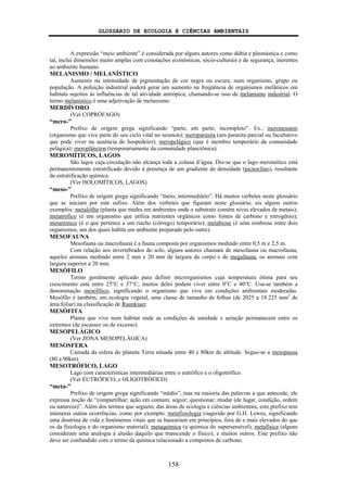 GLOSSÁRIO DE ECOLOGIA E CIÊNCIAS AMBIENTAIS
158
A expressão “meio ambiente” é considerada por alguns autores como dúbia e pleonástica e como
tal, inclui dimensões muito amplas com conotações econômicas, sócio-culturais e de segurança, inerentes
ao ambiente humano.
MELANISMO / MELANÍSTICO
Aumento na intensidade de pigmentação de cor negra ou escura, num organismo, grupo ou
população. A poluição industrial poderá gerar um aumento na freqüência de organismos melânicos em
habitats sujeitos às influências de tal atividade antrópica; chamando-se isso de melanismo industrial. O
termo melanístico é uma adjetivação de melanismo.
MERDÍVORO
(Ver COPRÓFAGO)
“mero-”
Prefixo de origem grega significando “parte; em parte; incompleto”. Ex.: meroneuston
(organismo que vive parte do seu ciclo vital no neuston); meroparasita (um parasita parcial ou facultativo
que pode viver na ausência do hospedeiro); meropelágico (que é membro temporário da comunidade
pelágica); meroplâncton (temporariamente da comunidade planctônica).
MEROMÍTICOS, LAGOS
São lagos cuja circulação não alcança toda a coluna d’água. Diz-se que o lago meromítico está
permanentemente estratificado devido à presença de um gradiente de densidade (picnoclino), resultante
da estratificação química.
(Ver HOLOMÍTICOS, LAGOS)
“meso-”
Prefixo de origem grega significando “meio; intermediário”. Há muitos verbetes neste glossário
que se iniciam por este sufixo. Além dos verbetes que figuram neste glossário, eis alguns outros
exemplos: metalófita (planta que medra em ambientes onde o substrato contém níves elevados de metais);
metatrófico (é um organismo que utiliza nutrientes orgânicos como fontes de carbono e nitrogênio);
metanímico (é o que pertence a um riacho (córrego) temporário); metabiose (é uma simbiose entre dois
organismos, um dos quais habita um ambiente preparado pelo outro).
MESOFAUNA
Mesofauna ou macrofauna é a fauna composta por organismos medindo entre 0,5 m e 2,5 m.
Com relação aos invertebrados do solo, alguns autores chamam de mesofauna ou macrofauna,
aqueles animais medindo entre 2 mm e 20 mm de largura do corpo e de megafauna, os animais com
largura superior a 20 mm.
MESÓFILO
Termo geralmente aplicado para definir microrganismos cuja temperatura ótima para seu
crescimento está entre 25°C e 37°C; muitos deles podem viver entre 0°C e 40°C. Usa-se também a
denominação mesofílico, significando o organismo que vive em condições ambientais moderadas.
Mesófilo é também, em ecologia vegetal, uma classe de tamanho de folhas (de 2025 a 18.225 mm2
de
área foliar) na classificação de Raunkiaer.
MESÓFITA
Planta que vive num habitat onde as condições de umidade e aeração permanecem entre os
extremos (de escassez ou de excesso).
MESOPELÁGICO
(Ver ZONA MESOPELÁGICA)
MESOSFERA
Camada da esfera do planeta Terra situada entre 40 e 80km de altitude. Segue-se a mesopausa
(80 a 90km).
MESOTRÓFICO, LAGO
Lago com características intermediárias entre o eutrófico e o oligotrófico.
(Ver EUTRÓFICO; e OLIGOTRÓFICO)
“meta-”
Prefixo de origem grega significando “médio”, mas na maioria das palavras a que antecede, ele
expressa noção de “compartilhar; ação em comum; seguir; questionar; mudar (de lugar, condição, ordem
ou natureza)”. Além dos termos que seguem, das áreas de ecologia e ciências ambientais, este prefixo tem
inúmeras outras ocorrências, como por exemplo: metafisiologia (sugerido por G.H. Lewes, significando
uma doutrina de vida e fenômenos vitais que se baseariam em princípios, fora de e mais elevados do que
os da fisiologia e do organismo material); metaquímica (a química do supersensível); metafísica (alguns
consideram uma analogia à alusão daquilo que transcende o físico); e muitos outros. Este prefixo não
deve ser confundido com o termo da química relacionado a compostos de carbono.
 