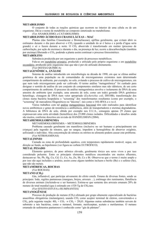 GLOSSÁRIO DE ECOLOGIA E CIÊNCIAS AMBIENTAIS
159
METABOLISMO
O conjunto de todas as reações químicas que ocorrem no interior de uma célula ou de um
organismo. Dá-se o nome de metabólito ao composto sintetizado no metabolismo.
(Ver ANABOLISMO; e CATABOLISMO)
METABOLISMO ÁCIDO DAS CRASSULÁCEAS – MAC
Plantas (das famílias Crassulaceae e Bromeliaceae), epífitas geralmente, que evitam abrir os
estômatos durante o dia para absorver o CO2 (quando a umidade do ar é baixa e a perda d’água seria
grande) e só o fazem durante a noite. O CO2 absorvido é transformado em malato (processo de
carboxilação, por ação de enzimas) e durante o dia, na presença de luz, ocorre a descarboxilação (também
por enzimas) liberando o CO2, podendo a planta assim continuar o processo fotossintético.
METABÓLITO
Substância produzida por um organismo a partir de processos metabólicos.
Fala-se em metabólito primário, produzido e utilizado pelo próprio organismo e em metabólito
secundário, produzido pelo organismo mas que não é por ele utilizado diretamente.
(Ver DEFESA QUÍMICA)
METAGENÔMICA, ANÁLISE
Sistema de análise introduzido em microbiologia na década de 1990, em que se efetua análise
genômica de uma população ou de comunidades de microrganismos existentes num determinado
compartimento do ambiente, por exemplo, no solo, evitando o processo de cultivo de microrganismos, em
que nem todo microrganismo pode ser cultivado. O termo análise “metagenômica” foi cunhado para
designar o sentido de análise de um conjunto de componentes similares mas não idênticos, de um certo
compartimento do ambiente. O processo da análise metagenômica envolve o isolamento de DNA de uma
amostra do ambiente (por exemplo, uma amostra de solo, como um todo) gerando DNA genômico
heterólogo, clonagem de DNA num vetor apropriado (Escherichia coli, DH10B), transformação dos
clones numa bactéria hospedeira e “screening” dos transformantes resultantes (como por exemplo, o
“screening” de marcadores filogenéticos ou “âncoras”, tais como o 16S rRNA e o recA.
Vários trabalhos com tal análise metagenômica funcional têm sido realizados para identificar
novos antibióticos e genes de resistência a antibióticos, além de transportadores e enzimas degradadoras.
A biblioteca de DNA de solo, obtida por exemplo nos E.U.A., conseguiu apenas 29 clones que
expressavam uma certa atividade (hemolítica) dos 25.000 clones isolados. Dificuldades e desafios ainda
são muitos, conforme descritos em revisão de HANDELSMAN (2004).
METAHEMOGLOBINEMIA
METAHEMOGLOBINEMIA = METEMOGLOBINEMIA
Problema causado geralmente em mamíferos (inclusive no ser humano e principalmente em
crianças) pela ingestão de nitratos, que no sangue, impedem a hemoglobina de absorver oxigênio,
asfixiando o indivíduo. Alta concentração de nitratos ou nitritos no alimento podem causar este problema.
(Ver NITROSAMINAS)
METALIMNIO
Camada ou zona de profundidade aquática, com temperatura rapidamente mutável; segue, em
direção ao fundo, ao hipolimnio (ver figura no verbete EUTRÓFICO).
METAL PESADO
Elemento químico, de peso atômico elevado, geralmente tóxico aos seres vivos e por isso
considerado poluente. Entre os principais elementos metálicos encontrados em muitos efluentes,
destacam-se: Sn, Pb, Hg, Cu, Cd, Cr, Co, As, Zn, Sb, Ce e Bi. Observe-se que o termo é muito amplo e
por isso são aqui incluídos o arsênio, assim como alguns também incluem o berilo (Be) e o selênio (Se),
que não são metais.
METAMÓRFICAS, ROCHAS
(Ver ROCHAS)
METANO (CH4)
Gás, inflamável, que participa ativamente do efeito estufa. Emana de diversas fontes, sendo as
principais: lodo, regiões pantanosas (mangues, brejos, arrozais ...), estômago dos ruminantes, flatulência
de diversos animais (incluindo-se o ser humano). Estima-se que somente dos arrozais emanam 20% de
metano do total mundial (que é estimado em ±520 Tg de CH4/ano.
(Ver EFEITO ESTUFA e RUMINANTES)
METANOGÊNESE
Processo de produção de metano (CH4) efetuado por grupo altamente especializado de bactérias
anaeróbias obrigatórias (metanógeno), usando CO2 como aceptor terminal de eletron, convertendo-o a
CH4, pela seguinte reação: 4H2 + CO2 → CH4 + 2H2O. Algumas outras substâncias também servem de
substrato a tais bactérias, como o metanol, formato, metilcarptan, acetato e metilaminas. O metano
emanado de sedimentos pantanosos é conhecido como “gás de pântano”.
 