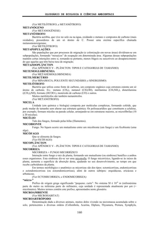 GLOSSÁRIO DE ECOLOGIA E CIÊNCIAS AMBIENTAIS
160
(Ver METILÓTROFO; e METANÓTROFO)
METANÓGENO
(Ver METANOGÊNESE)
METANÓTROFO
Bactéria aeróbia, que vive no solo ou na água, oxidando o metano e compostos de carbono (mais
oxidados), possuidores de um só átomo de C. Possui uma enzima específica chamada
metanomonoxigenase.
(Ver METILÓTROFO)
METAPOPULAÇÕES
São populações que por processos de migração (e colonização em novas áreas) dividiram-se em
subpopulações, formando “mosaicos” de ocupação em determinada área. Algumas dessas subpopulações
mantêm certas interações entre si, tornando-se portanto, menos frágeis ou suscetíveis ao desaparecimento
do que aquelas que têm baixa taxa de migração.
METAZOOPLÂNCTON
(Ver APÊNDICE V – PLÂNCTON: TIPOS E CATEGORIAS DE TAMANHO)
METEMOGLOBINEMIA
(Ver METAHEMOGLOBINEMIA)
METILMERCÚRIO
(Ver MINAMATA; POLUENTE SECUNDÁRIO; e SINERGISMO)
METILÓTROFO
Bactéria que utiliza como fonte de carbono, um composto orgânico cuja estrutura ostenta um só
átomo de carbono. Ex.: metano (CH4), metanol (CH3OH), metilamina (CH3NH2), dimetilamina
((CH3)2NH), formato (HCOO-), monóxido de carbono (CO) e outros.
Muitos metilótrofos são também metanótrofos.
(Ver METANÓTROFO)
MICELA
Unidade (em química e biologia) composta por moléculas complexas, formando colóide, que
pode mudar de tamanho sem alterar sua estrutura química. Os polissacarídios que constituem a celulose,
por exemplo, formam micelas na parede celular, arranjando-se em estruturas maiores, as microfibrilas (10
a 20 micelas).
MICÉLIO
Talo dos fungos, formado pelas hifas (filamentos).
MICOBIONTE
Fungo. No líquen ocorre um mutualismo entre um micobionte (um fungo) e um ficobionte (uma
alga).
MICÓFAGO
Que se alimenta de fungos.
(Ver FICÓFAGO)
MICOPLÂNCTON
(Ver APÊNDICE V – PLÂNCTON: TIPOS E CATEGORIAS DE TAMANHO)
MICORRIZA
MICORRIZA = FUNGO MICORRÍZICO
Interação entre fungo e raiz de planta, formando um mutualismo (ou simbiose) benéfico a ambos
esses organismos. Esta simbiose diz-se ser uma micotrofia. O fungo micorrízico, ligando-se às raízes da
planta, aumenta a superfície de absorção desta, ajudando no seu desenvolvimento, ao tempo em que
recebe carboidratos da planta.
Em termos morfológico e anatômico as micorrizas são dos tipos: ectomicorrizas, endomicorrizas
e ectendomicorrizas (ou ectoendomicorrizas), além de outros subtipos: orquidáceas, ericáceas e
arbutáceas.
(Ver ECTOMICORRIZA; e ENDOMICORRIZA)
“micro-”
Prefixo de origem grega significando “pequeno; curto”. No sistema SI é 10-6
m (milionésima
parte do metro ou milésima parte do milímetro, cuja unidade é representada atualmente por μm (=
micrômetro). Muitos termos contêm este prefixo, apresentados neste glossário.
MICROAMBIENTE
(Ver MICROHABITAT)
MICROARTRÓPODO
Denominação dada a diversos animais, muitos deles vivendo na necromassa acumulada sobre o
solo, pertencentes a diversas ordens (Collembola, Acarina, Diplura, Thysanura, Protura, Symphyla,
 