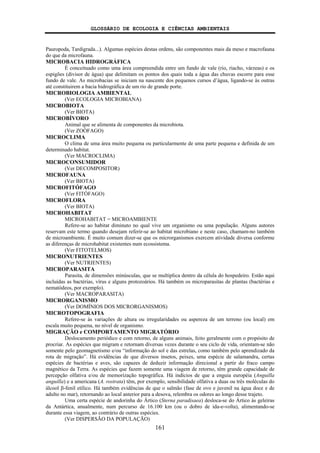 GLOSSÁRIO DE ECOLOGIA E CIÊNCIAS AMBIENTAIS
161
Pauropoda, Tardigrada...). Algumas espécies destas ordens, são componentes mais da meso e macrofauna
do que da microfauna.
MICROBACIA HIDROGRÁFICA
É conceituado como uma área compreendida entre um fundo de vale (rio, riacho, várzeas) e os
espigões (divisor de água) que delimitam os pontos dos quais toda a água das chuvas escorre para esse
fundo de vale. As microbacias se iniciam na nascente dos pequenos cursos d’água, ligando-se às outras
até constituirem a bacia hidrográfica de um rio de grande porte.
MICROBIOLOGIA AMBIENTAL
(Ver ECOLOGIA MICROBIANA)
MICROBIOTA
(Ver BIOTA)
MICROBÍVORO
Animal que se alimenta de componentes da microbiota.
(Ver ZOÓFAGO)
MICROCLIMA
O clima de uma área muito pequena ou particularmente de uma parte pequena e definida de um
determinado habitat.
(Ver MACROCLIMA)
MICROCONSUMIDOR
(Ver DECOMPOSITOR)
MICROFAUNA
(Ver BIOTA)
MICROFITÓFAGO
(Ver FITÓFAGO)
MICROFLORA
(Ver BIOTA)
MICROHABITAT
MICROHABITAT = MICROAMBIENTE
Refere-se ao habitat diminuto no qual vive um organismo ou uma população. Alguns autores
reservam este termo quando desejam referir-se ao habitat microbiano e neste caso, chamam-no também
de microambiente. É muito comum dizer-se que os microrganismos exercem atividade diversa conforme
as diferenças de microhabitat existentes num ecossistema.
(Ver FITOTELMOS)
MICRONUTRIENTES
(Ver NUTRIENTES)
MICROPARASITA
Parasita, de dimensões minúsculas, que se multiplica dentro da célula do hospedeiro. Estão aqui
incluídas as bactérias, vírus e alguns protozoários. Há também os microparasitas de plantas (bactérias e
nematódeos, por exemplo).
(Ver MACROPARASITA)
MICRORGANISMO
(Ver DOMÍNIOS DOS MICRORGANISMOS)
MICROTOPOGRAFIA
Refere-se às variações de altura ou irregularidades ou aspereza de um terreno (ou local) em
escala muito pequena, no nível de organismo.
MIGRAÇÃO e COMPORTAMENTO MIGRATÓRIO
Deslocamento periódico e com retorno, de alguns animais, feito geralmente com o propósito de
procriar. As espécies que migram e retornam diversas vezes durante o seu ciclo de vida, orientam-se não
somente pelo geomagnetismo e/ou “informação do sol e das estrelas, como também pelo aprendizado da
rota de migração”. Há evidências de que diversos insetos, peixes, uma espécie de salamandra, certas
espécies de bactérias e aves, são capazes de deduzir informação direcional a partir do fraco campo
magnético da Terra. As espécies que fazem somente uma viagem de retorno, têm grande capacidade de
percepção olfativa e/ou de memorização topográfica. Há indícios de que a enguia européia (Anguilla
anguilla) e a americana (A. rostrata) têm, por exemplo, sensibilidade olfativa a duas ou três moléculas do
álcool β-fenil etílico. Há também evidências de que o salmão (fase de ovo e juvenil na água doce e de
adulto no mar), retornando ao local anterior para a desova, relembra os odores ao longo desse trajeto.
Uma certa espécie de andorinha do Ártico (Sterna paradisaea) desloca-se do Ártico às geleiras
da Antártica, anualmente, num percurso de 16.100 km (ou o dobro de ida-e-volta), alimentando-se
durante essa viagem, ao contrário de outras espécies.
(Ver DISPERSÃO DA POPULAÇÃO)
 