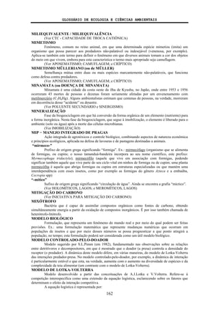 GLOSSÁRIO DE ECOLOGIA E CIÊNCIAS AMBIENTAIS
162
MILIEQUIVALENTE / MILIEQUIVALÊNCIA
(Ver CTC - CAPACIDADE DE TROCA CATIÔNICA)
MIMETISMO
Fenômeno, comum no reino animal, em que uma determinada espécie mimetiza (imita) um
organismo que possa parecer aos predadores não-palatável ou indesejável (venenosa, por exemplo).
Aplica-se também este termo para definir o fenômeno em que diversos animais tomam a cor dos objetos
do meio em que vivem, embora para esta característica o termo mais apropriado seja camuflagem.
(Ver APOSEMATISMO; CAMUFLAGEM; e CRÍPTICO)
MIMETISMO MÜLLERIANO (ou de MÜLLER)
Semelhança mútua entre duas ou mais espécies marcantemente não-palatáveis, que funciona
como defesa contra predadores.
(Ver APOSEMATISMO; CAMUFLAGEM; e CRÍPTICO)
MINAMATA (ou DOENÇA DE MINAMATA)
Minamata é uma cidade da costa oeste da ilha de Kyushu, no Japão, onde entre 1953 e 1956
ocorreram 43 mortes de pessoas e dezenas foram seriamente afetadas por um envenenamento com
metilmercúrio (C2H6Hg). Alguns ambientalistas estimam que centenas de pessoas, na verdade, morreram
em decorrência desse “acidente” ou desastre.
(Ver POLUENTE SECUNDÁRIO e SINERGISMO)
MINERALIZAÇÃO
Fase da biogeociclagem em que há conversão da forma orgânica de um elemento (nutriente) para
a forma inorgânica. Nesta fase da biogeociclagem, que segue à imobilização, o elemento é liberado para o
ambiente (solo ou água) após a morte das células microbianas.
(Ver IMOBILIZAÇÃO)
MIP − MANEJO INTEGRADO DE PRAGAS
Ação integrada de agrotóxicos e controle biológico, combinando aspectos de natureza econômica
e princípios ecológicos, aplicada na defesa de lavouras e de pastagens destinadas a animais.
“mirmeco-”
Prefixo de origem grega significando “formiga”. Ex.: mirmecófago (organismo que se alimenta
de formigas, ou cupins; o nosso tamanduá-bandeira incorpora ao seu nome científico, este prefixo:
Myrmecophaga tridactyla); mirmecófilo (aquele que vive em associação com formigas, podendo
significar também aquele que vive parte do seu ciclo vital em ninhos de formiga ou de cupim; uma planta
mirmecófita é aquela que abriga formigas ou cupins em estruturas especializadas ou que mantém uma
interdependência com esses insetos, como por exemplo as formigas do gênero Azteca e a embaúba,
Cecropia spp)
“-mítico”
Sufixo de origem grega significando “circulação de água”. Ainda se encontra a grafia “míctico”.
(Ver HOLOMÍTICOS, LAGOS; e MEROMÍTICOS, LAGOS)
MITIGAÇÃO DO CARBONO
(Ver INICIATIVA PARA MITIGAÇÃO DO CARBONO)
MIXÓTROFO
Bactéria que é capaz de assimilar compostos orgânicos como fontes de carbono, obtendo
simultâneamente energia a partir da oxidação de compostos inorgânicos. É por isso também chamada de
heterótrofo-litótrofo.
MODELO BIOLÓGICO
Formulação, que representa um fenômeno do mundo real e por meio do qual podem ser feitas
previsões. Ex.: uma formulação matemática que represente mudanças numéricas que ocorram em
populações de insetos e que por meio desses números se possa prognosticar a que ponto atingirá a
população, no tempo; esta formulação poderá ser considerada como um útil modelo biológico.
MODELO CONTROLADO-PELO-DOADOR
Modelo sugerido por S.L.Pimm (em 1982), fundamentado nas observações sobre as relações
entre detritívoros e decompositores, em que é mostrado que o doador (a presa) controla a densidade do
receptor (o predador). A dinâmica deste modelo difere, em várias maneiras, do modelo de Lotka-Volterra
das interações predador-presa. No modelo controlado-pelo-doador, por exemplo, a dinâmica de interação
é particularmente estável e que esta, na verdade, aumenta com o aumento na diversidade de espécies e da
complexidade da teia alimentar (um contraste com o modelo de Lotka-Volterra).
MODELO DE LOTKA-VOLTERRA
Modelo desenvolvido a partir das conceituações de A.J.Lotka e V.Volterra. Refere-se à
competição interespecífica como uma extensão da equação logística, esclarecendo sobre os fatores que
determinam o efeito da interação competitiva.
A equação logística é representada por:
 