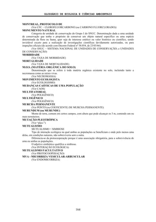 GLOSSÁRIO DE ECOLOGIA E CIÊNCIAS AMBIENTAIS
164
MONTREAL, PROTOCOLO DE
(Ver CFC − CLOROFLUORCARBONO (ou CARBONO FLUORCLORADO))
MONUMENTO NATURAL
Categoria de unidade de conservação do Grupo I do SNUC. Denominação dada a uma unidade
de conservação que tenha o propósito de conservar um objeto natural específico ou uma espécie
determinada da flora ou fauna, quer seja de interesse estético ou valor histórico ou científico, sendo
inviolável exceto para a realização de investigações científicas devidamente autorizadas, ou para
inspeções oficiais (de acordo com Decreto Federal nº 58.054, de 23/03/66).
(Ver SNUC − SISTEMA NACIONAL DE UNIDADES DE CONSERVAÇÃO; e UNIDADES
DE CONSERVAÇÃO)
MORBIDADE
(Ver TAXA DE MORBIDADE)
MORTALIDADE
(Ver TAXA DE MORTALIDADE)
M.O.S. (MATÉRIA ORGÂNICA DO SOLO)
Denominação que se refere à toda matéria orgânica existente no solo, incluindo tanto a
necromassa como as raízes vivas.
(Ver NECROMASSA)
MOVIMENTO ECOLOGISTA
(Ver ECOLOGISMO)
MUDANÇAS CAÓTICAS DE UMA POPULAÇÃO
(Ver CAOS)
MULTIFATORIAL
(Ver POLIGÊNICO)
MULTIGÊNICO
(Ver POLIGÊNICO)
MURCHA PERMANENTE
(Ver PONTO (ou COEFICIENTE) DE MURCHA PERMANENTE)
MURUNDUM (ou MURUNDU)
Monte de terra, comum em certos campos, com altura que pode alcançar os 3 m, contendo um ou
mais termiteiros.
MUTAÇÃO PLEOTRÓPICA
(Ver “pleo-”)
MUTUALISMO
MUTUALISMO = SIMBIOSE
Tipo de interação ecológica na qual ambas as populações se beneficiam e onde pelo menos uma
delas, em condições naturais, não sobreviveria sem a outra.
Diferencia-se da protocooperação porque é uma associação obrigatória, para a sobrevivência de
uma ou ambas as populações.
O adjetivo simbiótico qualifica a simbiose.
(Ver INTERAÇÃO ECOLÓGICA)
MUTUALISMO FACULTATIVO
(Ver PROTOCOOPERAÇÃO)
MVA - MICORRIZA VESICULAR-ARBUSCULAR
(Ver ENDOMICORRIZA)
 
